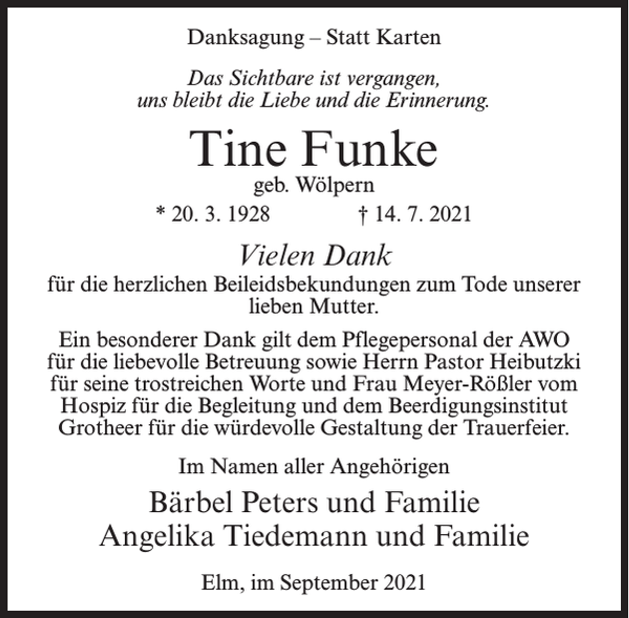 <p>Danksagung – Statt Karten<br />Das Sichtbare ist vergangen,<br />uns bleibt die Liebe und die Erinnerung.</p><p>Tine Funke</p><p>geb. Wölpern<br />* 20. 3. 1928 † 14. 7. 2021</p><p>Vielen Dank</p><p>für die herzlichen Beileidsbekundungen zum Tode unserer<br />lieben Mutter.<br />Ein besonderer Dank gilt dem Pflegepersonal der AWO<br />für die liebevolle Betreuung sowie Herrn Pastor Heibutzki<br />für seine trostreichen Worte und Frau Meyer-Rößler vom<br />Hospiz für die Begleitung und dem Beerdigungsinstitut<br />Grotheer für die würdevolle Gestaltung der Trauerfeier.<br />Im Namen aller Angehörigen</p><p>Bärbel Peters und Familie<br />Angelika Tiedemann und Familie<br />Elm, im September 2021</p>