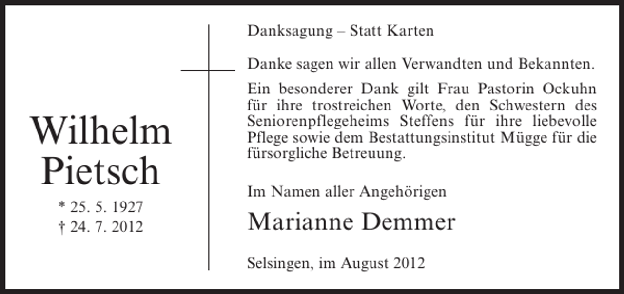 <p>Danksagung – Statt Karten<br />Danke sagen wir allen Verwandten und Bekannten.</p><p>Wilhelm<br />Pietsch<br />* 25. 5. 1927<br />† 24. 7. 2012</p><p>Ein besonderer Dank gilt Frau Pastorin Ockuhn<br />für ihre trostreichen Worte, den Schwestern des<br />Seniorenpflegeheims Steffens für ihre liebevolle<br />Pflege sowie dem Bestattungsinstitut Mügge für die<br />fürsorgliche Betreuung.<br />Im Namen aller Angehörigen</p><p>Marianne Demmer<br />Selsingen, im August 2012</p>
