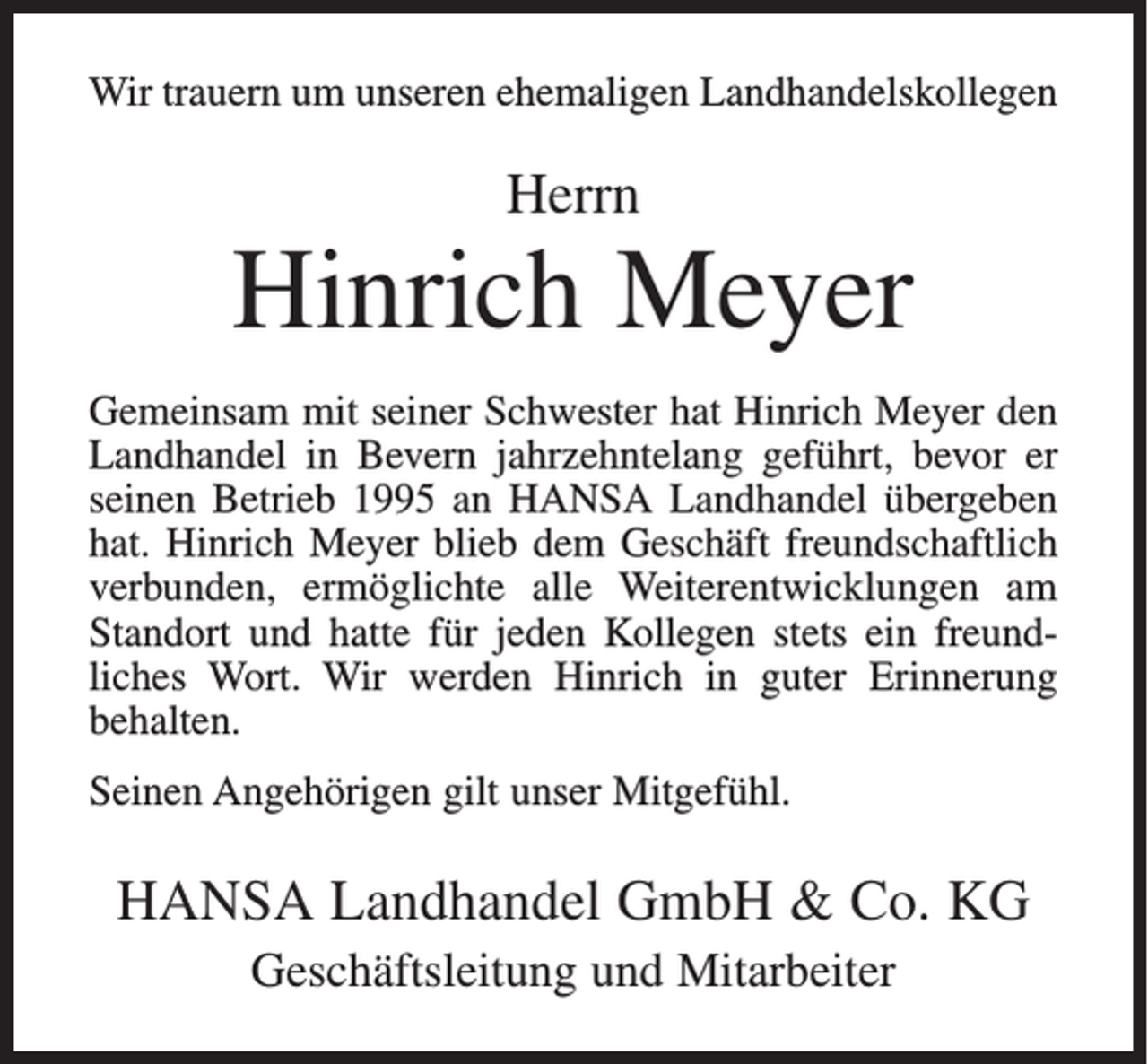<p>Wir trauern um unseren ehemaligen Landhandelskollegen</p><p>Herrn</p><p>Hinrich Meyer<br />Gemeinsam mit seiner Schwester hat Hinrich Meyer den<br />Landhandel in Bevern jahrzehntelang geführt, bevor er<br />seinen Betrieb 1995 an HANSA Landhandel übergeben<br />hat. Hinrich Meyer blieb dem Geschäft freundschaftlich<br />verbunden, ermöglichte alle Weiterentwicklungen am<br />Standort und hatte für jeden Kollegen stets ein freundliches Wort. Wir werden Hinrich in guter Erinnerung<br />behalten.<br />Seinen Angehörigen gilt unser Mitgefühl.</p><p>HANSA Landhandel GmbH &amp; Co. KG<br />Geschäftsleitung und Mitarbeiter</p>