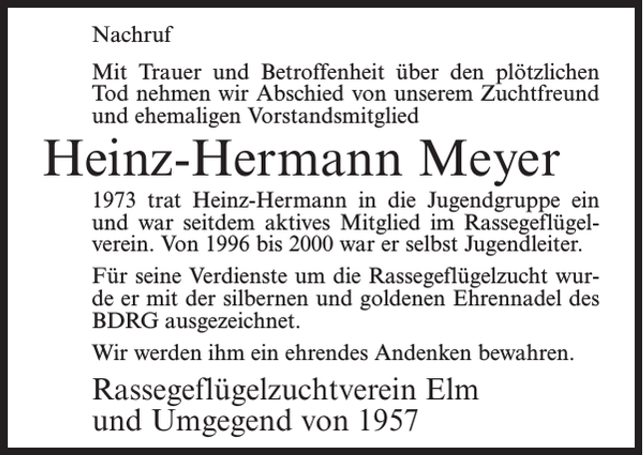 <p>Nachruf<br />Mit Trauer und Betroffenheit über den plötzlichen<br />Tod nehmen wir Abschied von unserem Zuchtfreund<br />und ehemaligen Vorstandsmitglied</p><p>Heinz-Hermann Meyer</p><p>1973 trat Heinz-Hermann in die Jugendgruppe ein<br />und war seitdem aktives Mitglied im Rassegeflügelverein. Von 1996 bis 2000 war er selbst Jugendleiter.<br />Für seine Verdienste um die Rassegeflügelzucht wurde er mit der silbernen und goldenen Ehrennadel des<br />BDRG ausgezeichnet.<br />Wir werden ihm ein ehrendes Andenken bewahren.</p><p>Rassegeflügelzuchtverein Elm<br />und Umgegend von 1957</p>