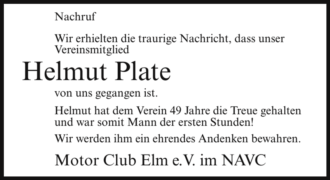 <p>Nachruf<br />Wir erhielten die traurige Nachricht, dass unser<br />Vereinsmitglied</p><p>Helmut Plate<br />von uns gegangen ist.</p><p>Helmut hat dem Verein 49 Jahre die Treue gehalten<br />und war somit Mann der ersten Stunden!<br />Wir werden ihm ein ehrendes Andenken bewahren.</p><p>Motor Club Elm e.V. im NAVC</p>