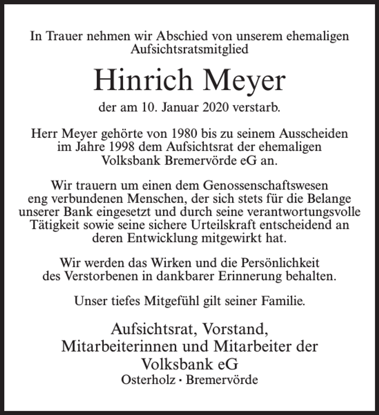 <p>In Trauer nehmen wir Abschied von unserem ehemaligen<br />Aufsichtsratsmitglied</p><p>Hinrich Meyer<br />der am 10. Januar 2020 verstarb.<br />Herr Meyer gehörte von 1980 bis zu seinem Ausscheiden<br />im Jahre 1998 dem Aufsichtsrat der ehemaligen<br />Volksbank Bremervörde eG an.<br />Wir trauern um einen dem Genossenschaftswesen<br />eng verbundenen Menschen, der sich stets für die Belange<br />unserer Bank eingesetzt und durch seine verantwortungsvolle<br />Tätigkeit sowie seine sichere Urteilskraft entscheidend an<br />deren Entwicklung mitgewirkt hat.<br />Wir werden das Wirken und die Persönlichkeit<br />des Verstorbenen in dankbarer Erinnerung behalten.<br />Unser tiefes Mitgefühl gilt seiner Familie.</p><p>Aufsichtsrat, Vorstand,<br />Mitarbeiterinnen und Mitarbeiter der<br />Volksbank eG<br />Osterholz · Bremervörde</p>