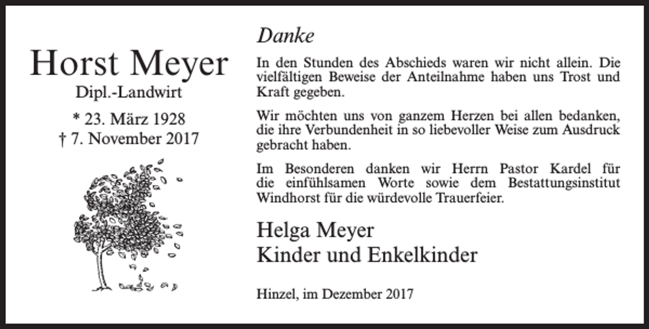 <p>Horst Meyer</p><p>Danke</p><p>Dipl.-Landwirt</p><p>In den Stunden des Abschieds waren wir nicht allein. Die<br />­vielfältigen Beweise der Anteilnahme haben uns Trost und<br />Kraft gegeben.</p><p>* 23. März 1928<br />† 7. November 2017</p><p>Wir möchten uns von ganzem Herzen bei allen bedanken,<br />die ihre Verbundenheit in so liebevoller Weise zum Ausdruck<br />gebracht haben.<br />Im Besonderen danken wir Herrn Pastor Kardel für<br />die einfühlsamen Worte sowie dem Bestattungsinstitut<br />­Windhorst für die würdevolle Trauerfeier.</p><p>Helga Meyer<br />Kinder und Enkelkinder<br />Hinzel, im Dezember 2017</p>