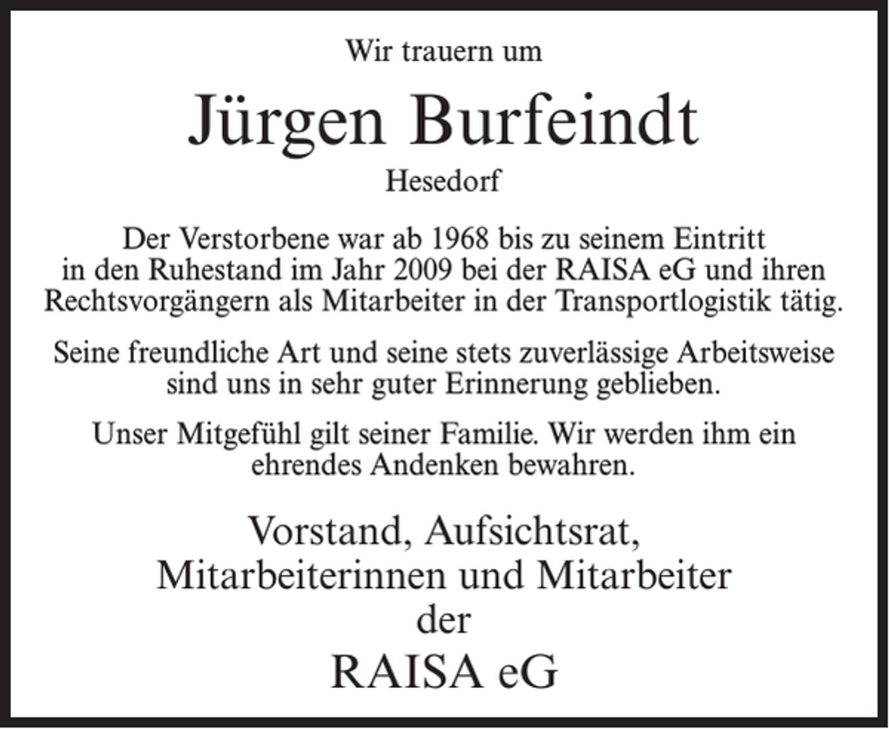 <p>Wir trauern um</p><p>Jürgen Burfeindt<br />Hesedorf<br />Der Verstorbene war ab 1968 bis zu seinem Eintritt<br />in den Ruhestand im Jahr 2009 bei der RAISA eG und ihren<br />Rechtsvorgängern als Mitarbeiter in der Transportlogistik tätig.<br />Seine freundliche Art und seine stets zuverlässige Arbeitsweise<br />sind uns in sehr guter Erinnerung geblieben.<br />Unser Mitgefühl gilt seiner Familie. Wir werden ihm ein<br />ehrendes Andenken bewahren.</p><p>Vorstand, Aufsichtsrat,<br />Mitarbeiterinnen und Mitarbeiter<br />der</p><p>RAISA eG</p>