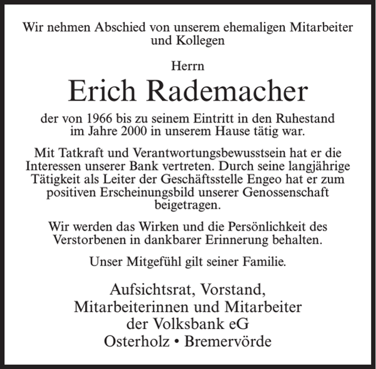 <p>Wir nehmen Abschied von unserem ehemaligen Mitarbeiter<br />und Kollegen<br />Herrn</p><p>Erich Rademacher<br />der von 1966 bis zu seinem Eintritt in den Ruhestand<br />im Jahre 2000 in unserem Hause tätig war.<br />Mit Tatkraft und Verantwortungsbewusstsein hat er die<br />Interessen unserer Bank vertreten. Durch seine langjährige<br />Tätigkeit als Leiter der Geschäftsstelle Engeo hat er zum<br />positiven Erscheinungsbild unserer Genossenschaft<br />beigetragen.<br />Wir werden das Wirken und die Persönlichkeit des<br />Verstorbenen in dankbarer Erinnerung behalten.<br />Unser Mitgefühl gilt seiner Familie.</p><p>Aufsichtsrat, Vorstand,<br />Mitarbeiterinnen und Mitarbeiter<br />der Volksbank eG<br />Osterholz • Bremervörde</p>