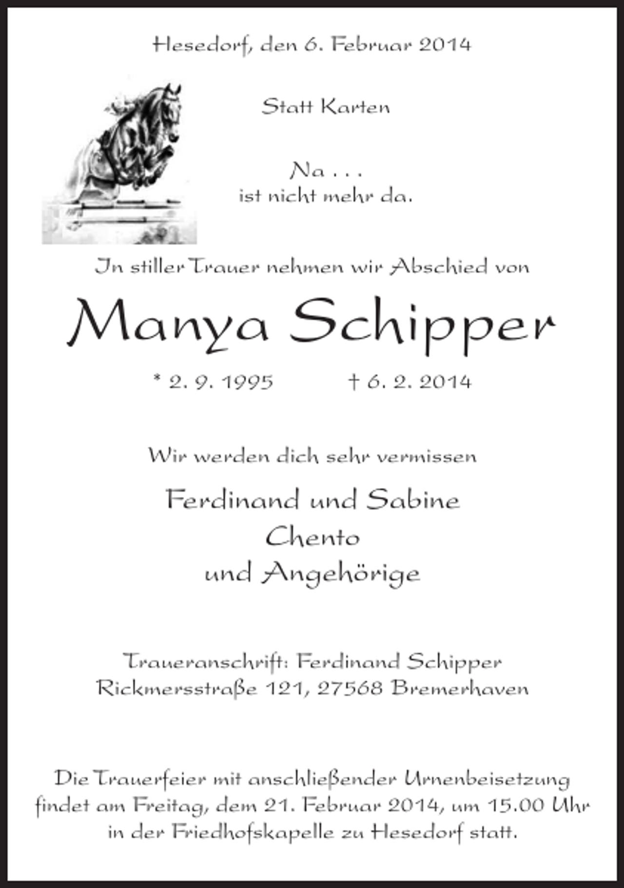 <p>Hesedorf, den 6. Februar 2014<br />Statt Karten<br />Na . . .<br />ist nicht mehr da.<br />In stiller Trauer nehmen wir Abschied von</p><p>Manya Schipper<br />* 2. 9. 1995 † 6. 2. 2014<br />Wir werden dich sehr vermissen</p><p>Ferdinand und Sabine<br />Chento<br />und Angehörige<br />Traueranschrift: Ferdinand Schipper<br />Rickmersstraße 121, 27568 Bremerhaven</p><p>Die Trauerfeier mit anschließender Urnenbeisetzung<br />findet am Freitag, dem 21. Februar 2014, um 15.00 Uhr<br />in der Friedhofskapelle zu Hesedorf statt.</p>