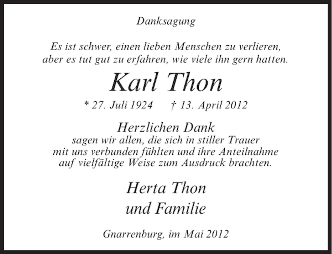 <p>Danksagung<br />Es ist schwer, einen lieben Menschen zu verlieren,<br />aber es tut gut zu erfahren, wie viele ihn gern hatten.</p><p>Karl Thon<br />* 27. Juli 1924</p><p>† 13. April 2012</p><p>Herzlichen Dank</p><p>sagen wir allen, die sich in stiller Trauer<br />mit uns verbunden fühlten und ihre Anteilnahme<br />auf vielfältige Weise zum Ausdruck brachten.</p><p>Herta Thon<br />und Familie<br />Gnarrenburg, im Mai 2012</p>