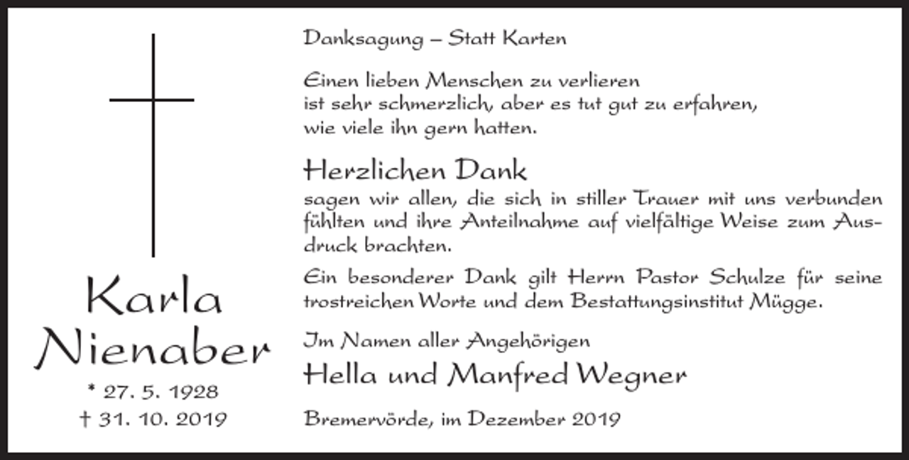 <p>Danksagung – Statt Karten<br />Einen lieben Menschen zu verlieren<br />ist sehr schmerzlich, aber es tut gut zu erfahren,<br />wie viele ihn gern hatten.</p><p>Herzlichen Dank</p><p>Karla<br />Nienaber<br />* 27. 5. 1928<br />† 31. 10. 2019</p><p>sagen wir allen, die sich in stiller Trauer mit uns verbunden<br />fühlten und ihre Anteilnahme auf vielfältige Weise zum Ausdruck brachten.<br />Ein besonderer Dank gilt Herrn Pastor Schulze für seine<br />trostreichen Worte und dem Bestattungsinstitut Mügge.<br />Im Namen aller Angehörigen</p><p>Hella und Manfred Wegner<br />Bremervörde, im Dezember 2019</p>