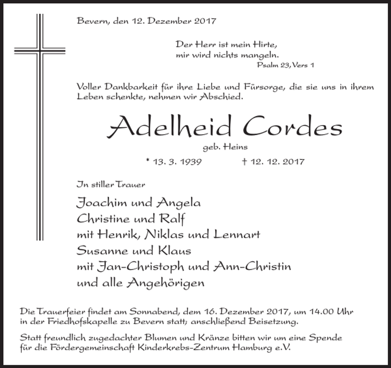 <p>Bevern, den 12. Dezember 2017<br />Der Herr ist mein Hirte,<br />mir wird nichts mangeln.<br />Psalm 23, Vers 1</p><p>Voller Dankbarkeit für ihre Liebe und Fürsorge, die sie uns in ihrem<br />Leben schenkte, nehmen wir Abschied.</p><p>Adelheid Cordes<br />geb. Heins<br />* 13. 3. 1939 † 12. 12. 2017</p><p>In stiller Trauer</p><p>Joachim und Angela<br />Christine und Ralf<br />mit Henrik, Niklas und Lennart<br />Susanne und Klaus<br />mit Jan-Christoph und Ann-Christin<br />und alle Angehörigen<br />Die Trauerfeier findet am Sonnabend, dem 16. Dezember 2017, um 14.00 Uhr<br />in der Friedhofskapelle zu Bevern statt; anschließend Beisetzung.<br />Statt freundlich zugedachter Blumen und Kränze bitten wir um eine Spende<br />für die Fördergemeinschaft Kinderkrebs-Zentrum Hamburg e.V.</p>