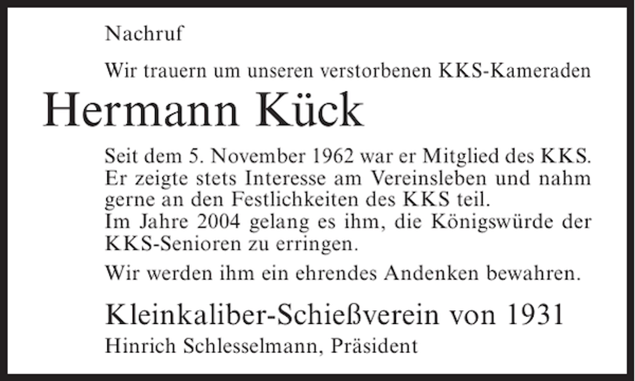<p>Nachruf<br />Wir trauern um unseren verstorbenen KKS-Kameraden</p><p>Hermann Kück</p><p>Seit dem 5. November 1962 war er Mitglied des KKS.<br />Er zeigte stets Interesse am Vereinsleben und nahm<br />gerne an den Festlichkeiten des KKS teil.<br />Im Jahre 2004 gelang es ihm, die Königswürde der<br />KKS-Senioren zu erringen.<br />Wir werden ihm ein ehrendes Andenken bewahren.</p><p>Kleinkaliber-Schießverein von 1931<br />Hinrich Schlesselmann, Präsident</p>