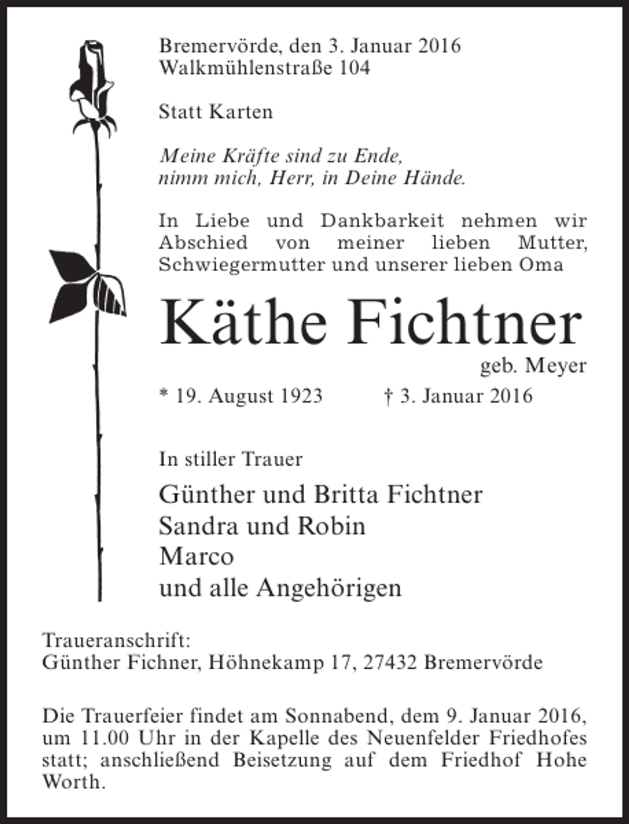 <p>Bremervörde, den 3. Januar 2016<br />Walkmühlenstraße 104<br />Statt Karten<br />Meine Kräfte sind zu Ende,<br />nimm mich, Herr, in Deine Hände.<br />In Liebe und Dankbarkeit nehmen wir<br />Abschied von meiner lieben Mutter,<br />Schwieger­ utter und unserer lieben Oma<br />m</p><p>Käthe Fichtner</p><p>geb. Meyer</p><p>* 19. August 1923</p><p>† 3. Januar 2016</p><p>In stiller Trauer</p><p>Günther und Britta Fichtner<br />Sandra und Robin<br />Marco<br />und alle Angehörigen<br />Traueranschrift:<br />Günther Fichner, Höhnekamp 17, 27432 Bremervörde<br />Die Trauerfeier findet am Sonnabend, dem 9. Januar 2016,<br />um 11.00 Uhr in der Kapelle des Neuenfelder Friedhofes<br />statt; anschließend Beisetzung auf dem Friedhof Hohe<br />Worth.</p>