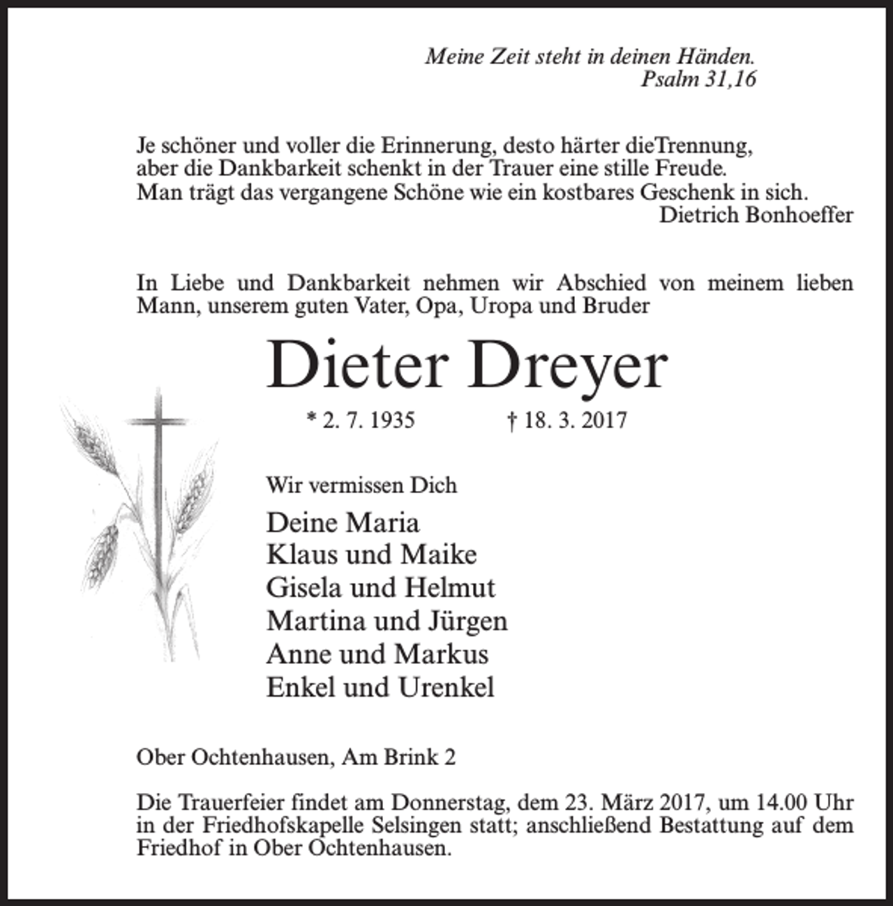 <p>Meine Zeit steht in deinen Händen.<br />Psalm 31,16<br />Je schöner und voller die Erinnerung, desto härter dieTrennung,<br />aber die Dankbarkeit schenkt in der Trauer eine stille Freude.<br />Man trägt das vergangene Schöne wie ein kostbares Geschenk in sich.<br />Dietrich Bonhoeffer<br />In Liebe und Dankbarkeit nehmen wir Abschied von meinem lieben<br />Mann, unserem guten Vater, Opa, Uropa und Bruder</p><p>Dieter Dreyer<br />* 2. 7. 1935 † 18. 3. 2017<br />Wir vermissen Dich</p><p>Deine Maria<br />Klaus und Maike<br />Gisela und Helmut<br />Martina und Jürgen<br />Anne und Markus<br />Enkel und Urenkel<br />Ober Ochtenhausen, Am Brink 2<br />Die Trauerfeier findet am Donnerstag, dem 23. März 2017, um 14.00 Uhr<br />in der Friedhofskapelle Selsingen statt; anschließend Bestattung auf dem<br />Friedhof in Ober Ochtenhausen.</p>