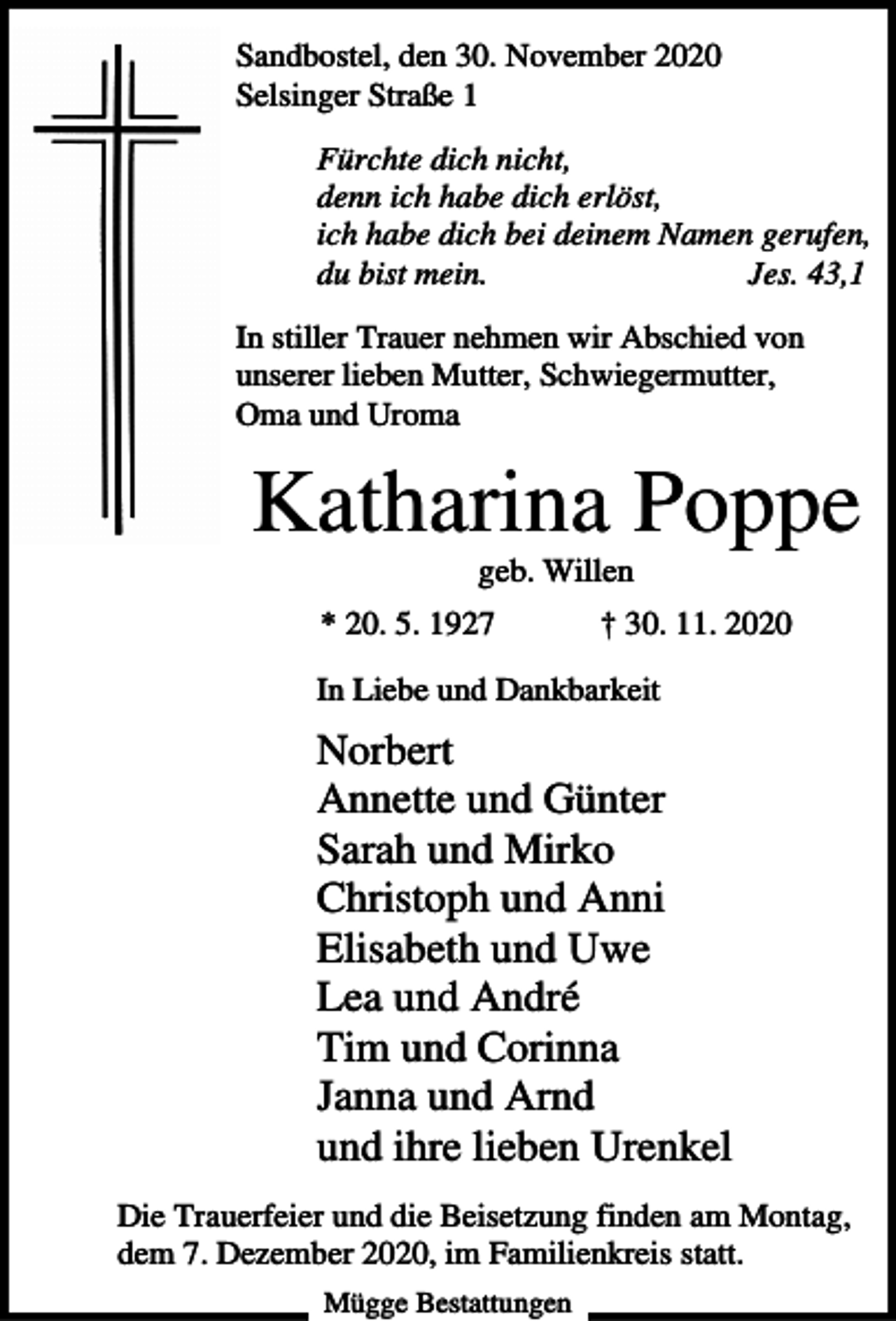 <p>Sandbostel, den 30. November 2020<br />Selsinger Straße 1<br />Fürchte dich nicht,<br />denn ich habe dich erlöst,<br />ich habe dich bei deinem Namen gerufen,<br />du bist mein.<br />Jes. 43,1<br />In stiller Trauer nehmen wir Abschied von<br />unserer lieben Mutter, Schwiegermutter,<br />Oma und Uroma</p><p>Katharina Poppe<br />geb. Willen<br />* 20. 5. 1927</p><p>† 30. 11. 2020</p><p>In Liebe und Dankbarkeit</p><p>Norbert<br />Annette und Günter<br />Sarah und Mirko<br />Christoph und Anni<br />Elisabeth und Uwe<br />Lea und André<br />Tim und Corinna<br />Janna und Arnd<br />und ihre lieben Urenkel<br />Die Trauerfeier und die Beisetzung finden am Montag,<br />dem 7. Dezember 2020, im Familienkreis statt.<br />Mügge Bestattungen</p>