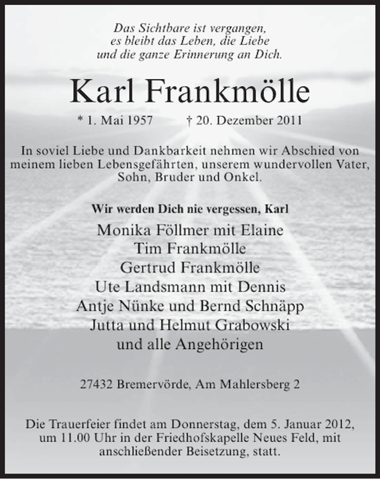 <p>Das Sichtbare ist vergangen,<br />es bleibt das Leben, die Liebe<br />und die ganze Erinnerung an Dich.</p><p>Karl Frankmölle<br />* 1. Mai 1957</p><p>† 20. Dezember 2011</p><p>In soviel Liebe und Dankbarkeit nehmen wir Abschied von<br />meinem lieben Lebensgefährten, unserem wundervollen Vater,<br />Sohn, Bruder und Onkel.<br />Wir werden Dich nie vergessen, Karl</p><p>Monika Föllmer mit Elaine<br />Tim Frankmölle<br />Gertrud Frankmölle<br />Ute Landsmann mit Dennis<br />Antje Nünke und Bernd Schnäpp<br />Jutta und Helmut Grabowski<br />und alle Angehörigen<br />27432 Bremervörde, Am Mahlersberg 2<br />Die Trauerfeier findet am Donnerstag, dem 5. Januar 2012,<br />um 11.00 Uhr in der Friedhofskapelle Neues Feld, mit<br />anschließender Beisetzung, statt.</p>