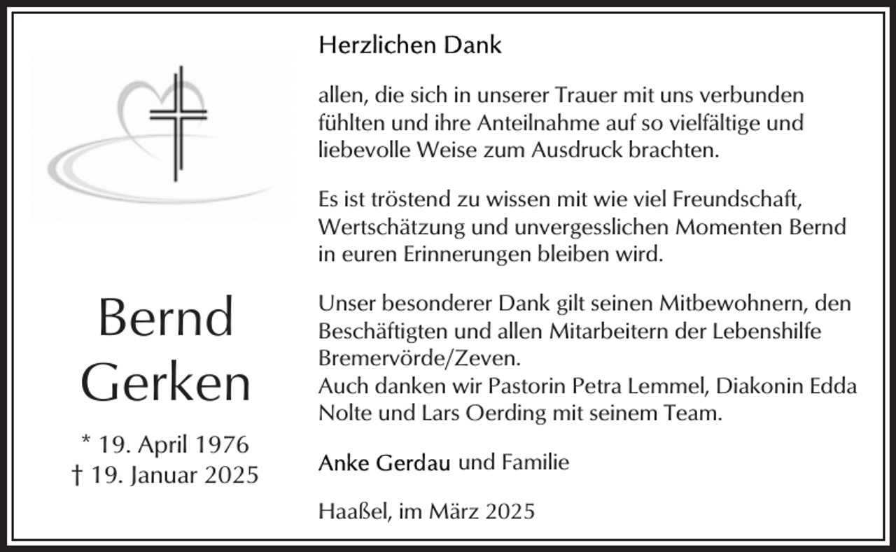 <p>allen, die sich in unserer Trauer mit uns verbunden<br />fühlten und ihre Anteilnahme auf so vielfältige und<br />liebevolle Weise zum Ausdruck brachten.<br />Es ist tröstend zu wissen mit wie viel Freundschaft,<br />Wertschätzung und unvergesslichen Momenten Bernd<br />in euren Erinnerungen bleiben wird.</p><p>Bernd<br />Gerken<br />* 19. April 1976<br />† 19. Januar 2025</p><p>Unser besonderer Dank gilt seinen Mitbewohnern, den<br />Beschäftigten und allen Mitarbeitern der Lebenshilfe<br />Bremervörde/Zeven.<br />Auch danken wir Pastorin Petra Lemmel, Diakonin Edda<br />Nolte und Lars Oerding mit seinem Team.<br />und Familie<br />Haaßel, im März 2025</p>