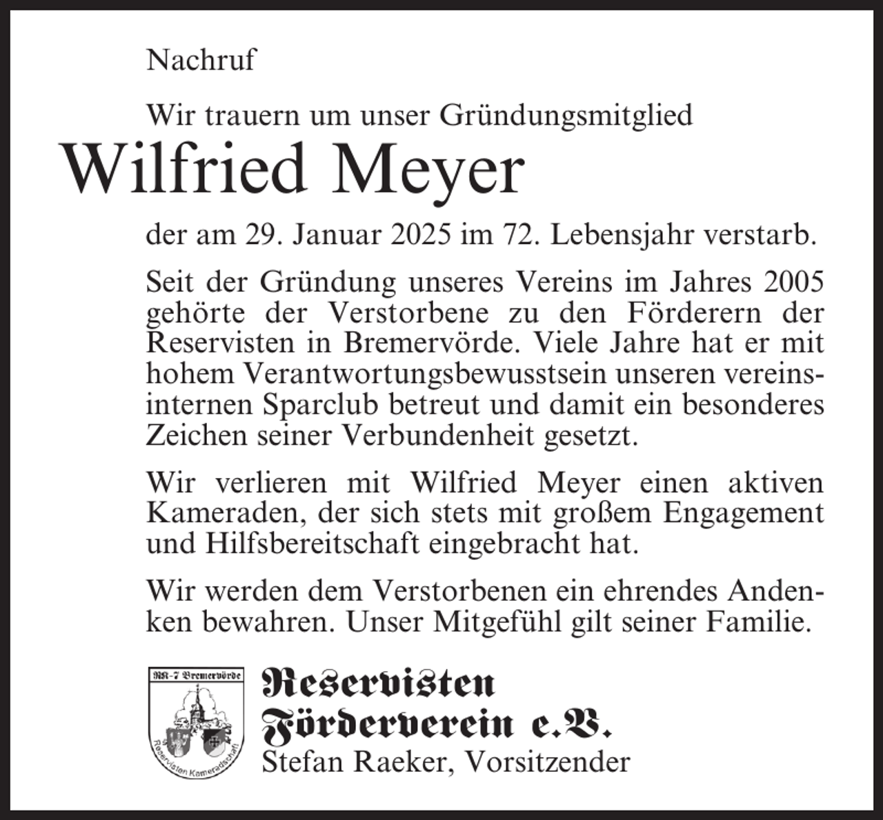 <p>Nachruf<br />Wir trauern um unser Gründungsmitglied</p><p>Wilfried Meyer</p><p>der am 29. Januar 2025 im 72. Lebensjahr verstarb.<br />Seit der Gründung unseres Vereins im Jahres 2005<br />gehörte der Verstorbene zu den Förderern der<br />Reservisten in Bremervörde. Viele Jahre hat er mit<br />hohem Verantwortungsbewusstsein unseren vereinsinternen Sparclub betreut und damit ein besonderes<br />Zeichen seiner Verbundenheit gesetzt.<br />Wir verlieren mit Wilfried Meyer einen aktiven<br />Kameraden, der sich stets mit großem Engagement<br />und Hilfsbereitschaft eingebracht hat.<br />Wir werden dem Verstorbenen ein ehrendes Andenken bewahren. Unser Mitgefühl gilt seiner Familie.</p><p>Reservisten<br />Förderverein e.V.</p><p>Stefan Raeker, Vorsitzender</p>