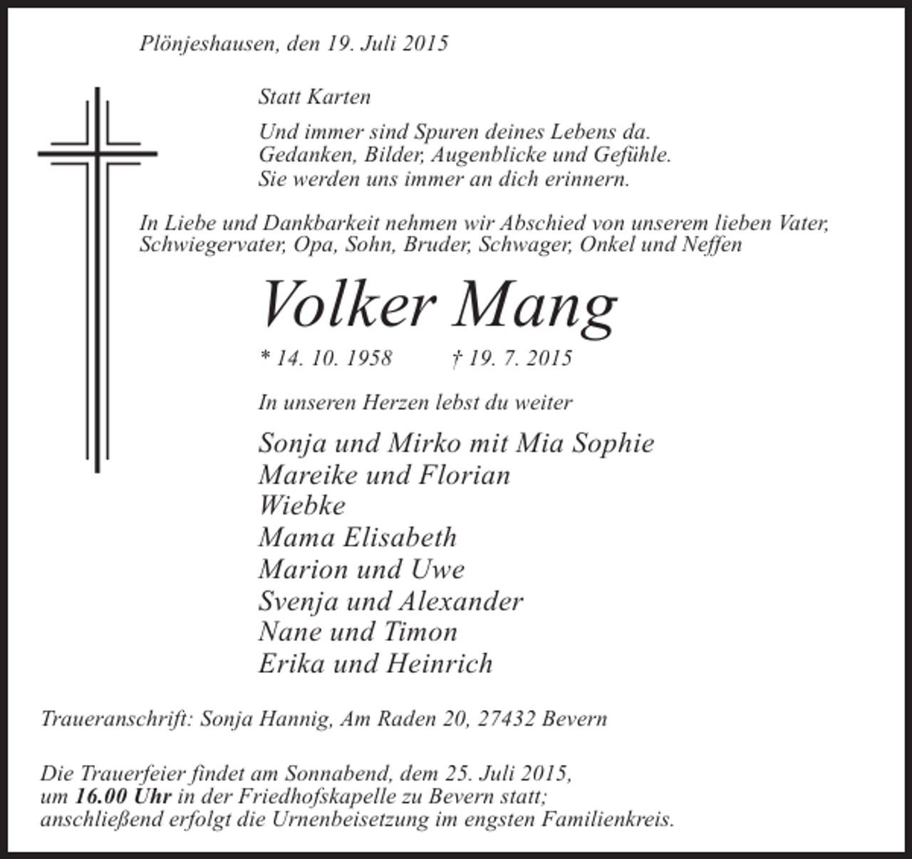 <p>Plönjeshausen, den 19. Juli 2015<br />Statt Karten<br />Und immer sind Spuren deines Lebens da.<br />Gedanken, Bilder, Augenblicke und Gefühle.<br />Sie werden uns immer an dich erinnern.<br />In Liebe und Dankbarkeit nehmen wir Abschied von unserem lieben Vater,<br />Schwiegervater, Opa, Sohn, Bruder, Schwager, Onkel und Neffen</p><p>Volker Mang<br />* 14. 10. 1958</p><p>† 19. 7. 2015</p><p>In unseren Herzen lebst du weiter</p><p>Sonja und Mirko mit Mia Sophie<br />Mareike und Florian<br />Wiebke<br />Mama Elisabeth<br />Marion und Uwe<br />Svenja und Alexander<br />Nane und Timon<br />Erika und Heinrich<br />Traueranschrift: Sonja Hannig, Am Raden 20, 27432 Bevern<br />Die Trauerfeier findet am Sonnabend, dem 25. Juli 2015,<br />um 16.00 Uhr in der Friedhofskapelle zu Bevern statt;<br />anschließend erfolgt die Urnenbeisetzung im engsten Familienkreis.</p>