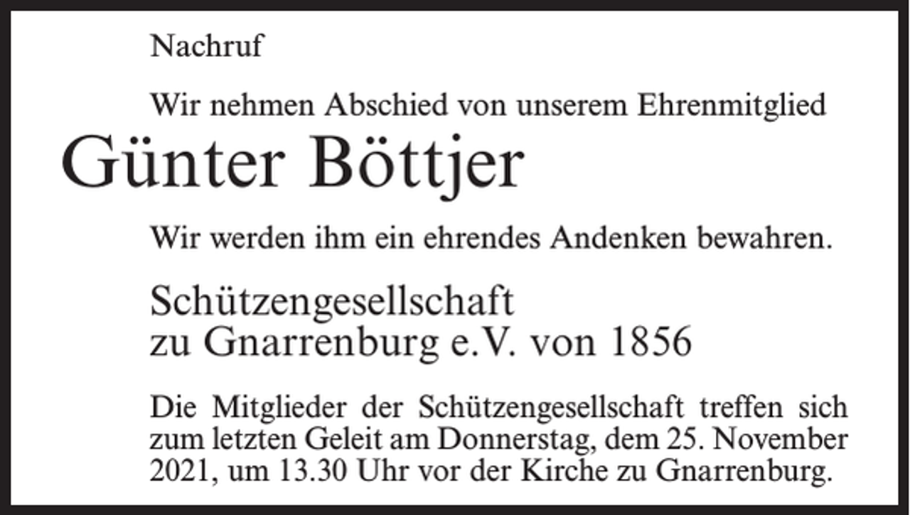 <p>Nachruf<br />Wir nehmen Abschied von unserem Ehrenmitglied</p><p>Günter Böttjer</p><p>Wir werden ihm ein ehrendes Andenken bewahren.</p><p>Schützengesellschaft<br />zu Gnarrenburg e.V. von 1856<br />Die Mitglieder der Schützengesellschaft treffen sich<br />zum letzten Geleit am Donnerstag, dem 25. November<br />2021, um 13.30 Uhr vor der Kirche zu Gnarrenburg.</p>