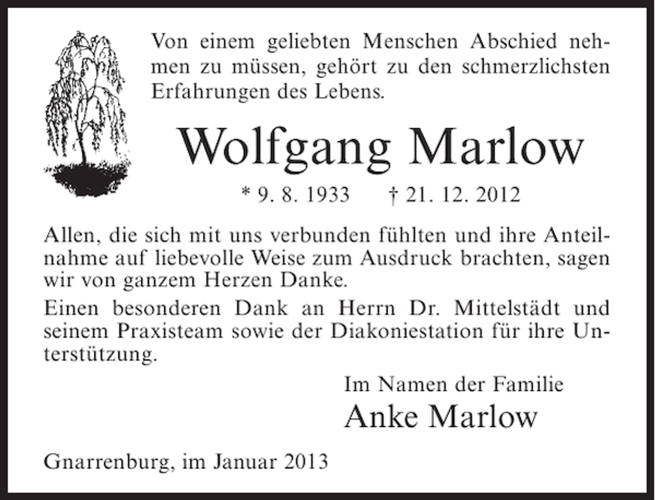 <p>Von einem geliebten Menschen Abschied nehmen zu müssen, gehört zu den schmerzlichsten<br />Erfahrungen des Lebens.</p><p>Wolfgang Marlow<br />* 9. 8. 1933</p><p>† 21. 12. 2012</p><p>Allen, die sich mit uns verbunden fühlten und ihre Anteilnahme auf liebevolle Weise zum Ausdruck brachten, sagen<br />wir von ganzem Herzen Danke.<br />Einen besonderen Dank an Herrn Dr. Mittelstädt und<br />seinem Praxisteam sowie der Diakoniestation für ihre Unterstützung.<br />Im Namen der Familie</p><p>Anke Marlow<br />Gnarrenburg, im Januar 2013</p>
