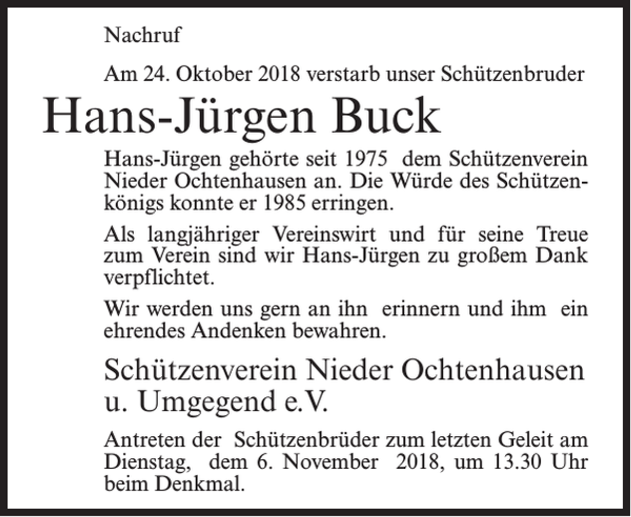 <p>Nachruf<br />Am 24. Oktober 2018 verstarb unser Schützenbruder</p><p>Hans-Jürgen Buck</p><p>Hans-Jürgen gehörte seit 1975 dem Schützenverein<br />Nieder Ochtenhausen an. Die Würde des Schützenkönigs konnte er 1985 erringen.<br />Als langjähriger Vereinswirt und für seine Treue<br />zum Verein sind wir Hans-Jürgen zu großem Dank<br />verpflichtet.<br />Wir werden uns gern an ihn erinnern und ihm ein<br />ehrendes Andenken bewahren.</p><p>Schützenverein Nieder Ochtenhausen<br />u. Umgegend e.V.<br />Antreten der Schützenbrüder zum letzten Geleit am<br />Dienstag, dem 6. November 2018, um 13.30 Uhr<br />beim Denkmal.</p>