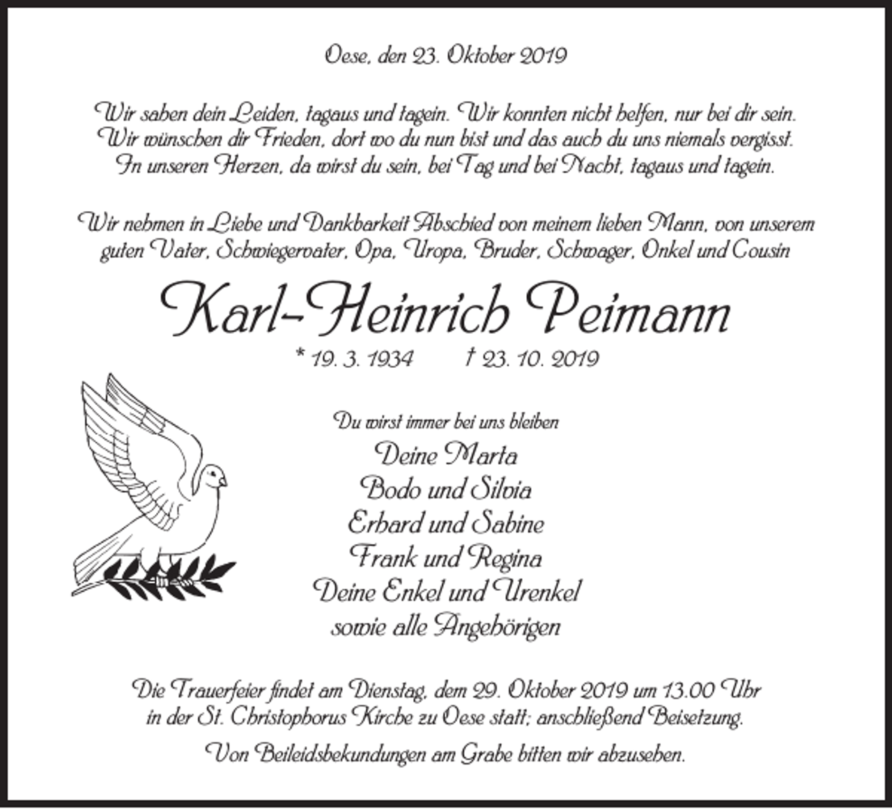 <p>Oese, den 23. Oktober 2019<br />Wir sahen dein Leiden, tagaus und tagein. Wir konnten nicht helfen, nur bei dir sein.<br />Wir wünschen dir Frieden, dort wo du nun bist und das auch du uns niemals vergisst.<br />In unseren Herzen, da wirst du sein, bei Tag und bei Nacht, tagaus und tagein.<br />Wir nehmen in Liebe und Dankbarkeit Abschied von meinem lieben Mann, von unserem<br />guten Vater, Schwiegervater, Opa, Uropa, Bruder, Schwager, Onkel und Cousin</p><p>Karl-Heinrich Peimann<br />* 19. 3. 1934</p><p>† 23. 10. 2019</p><p>Du wirst immer bei uns bleiben</p><p>Deine Marta<br />Bodo und Silvia<br />Erhard und Sabine<br />Frank und Regina<br />Deine Enkel und Urenkel<br />sowie alle Angehörigen<br />Die Trauerfeier findet am Dienstag, dem 29. Oktober 2019 um 13.00 Uhr<br />in der St. Christophorus Kirche zu Oese statt; anschließend Beisetzung.<br />Von Beileidsbekundungen am Grabe bitten wir abzusehen.</p>
