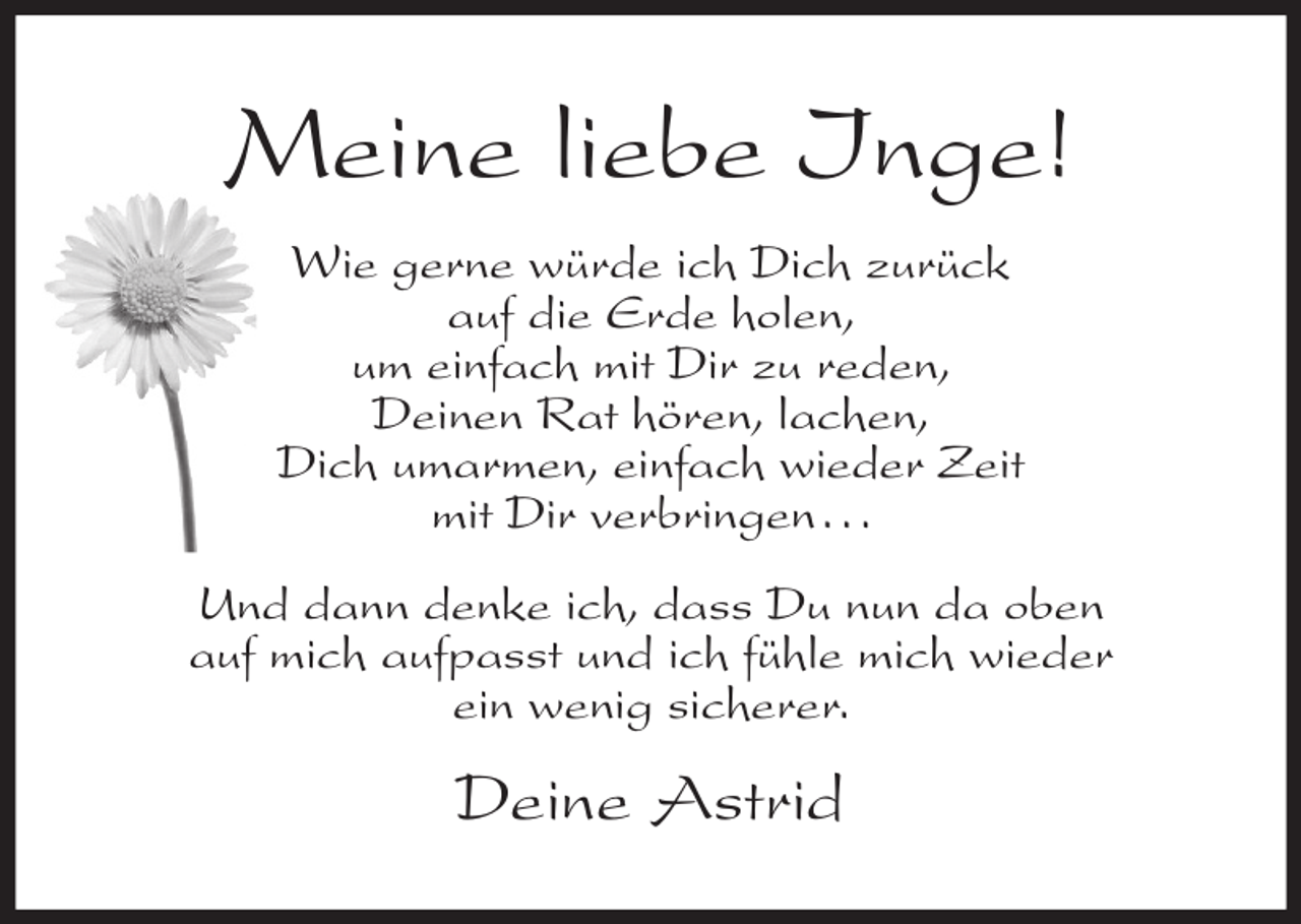 <p>Meine liebe Inge!<br />Wie gerne würde ich Dich zurück<br />auf die Erde holen,<br />um einfach mit Dir zu reden,<br />Deinen Rat hören, lachen,<br />Dich umarmen, einfach wieder Zeit<br />mit Dir verbringen...<br />Und dann denke ich, dass Du nun da oben<br />auf mich aufpasst und ich fühle mich wieder<br />ein wenig sicherer.</p><p>Deine Astrid</p>