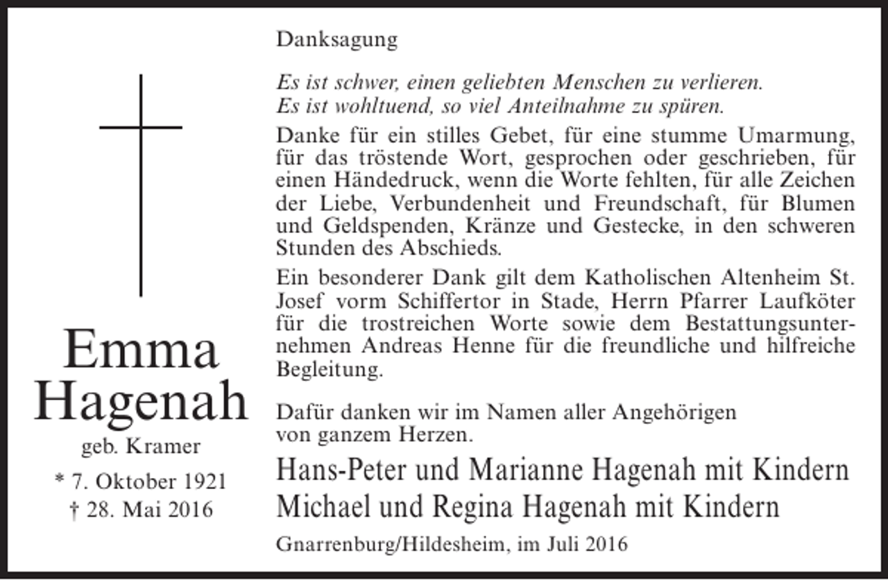 <p>Danksagung</p><p>Emma<br />Hagenah<br />geb. Kramer</p><p>* 7. Oktober 1921<br />† 28. Mai 2016</p><p>Es ist schwer, einen geliebten Menschen zu verlieren.<br />Es ist wohltuend, so viel Anteilnahme zu spüren.<br />Danke für ein stilles Gebet, für eine stumme Umarmung,<br />für das tröstende Wort, gesprochen oder geschrieben, für<br />einen Händedruck, wenn die Worte fehlten, für alle Zeichen<br />der Liebe, Verbundenheit und Freundschaft, für Blumen<br />und Geldspenden, Kränze und Gestecke, in den schweren<br />S<br />­ tunden des Abschieds.<br />Ein besonderer Dank gilt dem Katholischen Altenheim St.<br />Josef vorm Schiffertor in Stade, Herrn Pfarrer Laufköter<br />für die trostreichen Worte sowie dem Bestattungsunternehmen Andreas Henne für die freundliche und hilfreiche<br />B<br />­ egleitung.<br />Dafür danken wir im Namen aller Angehörigen<br />von ganzem Herzen.</p><p>Hans-Peter und Marianne Hagenah mit Kindern<br />Michael und Regina Hagenah mit Kindern<br />Gnarrenburg/Hildesheim, im Juli 2016</p>