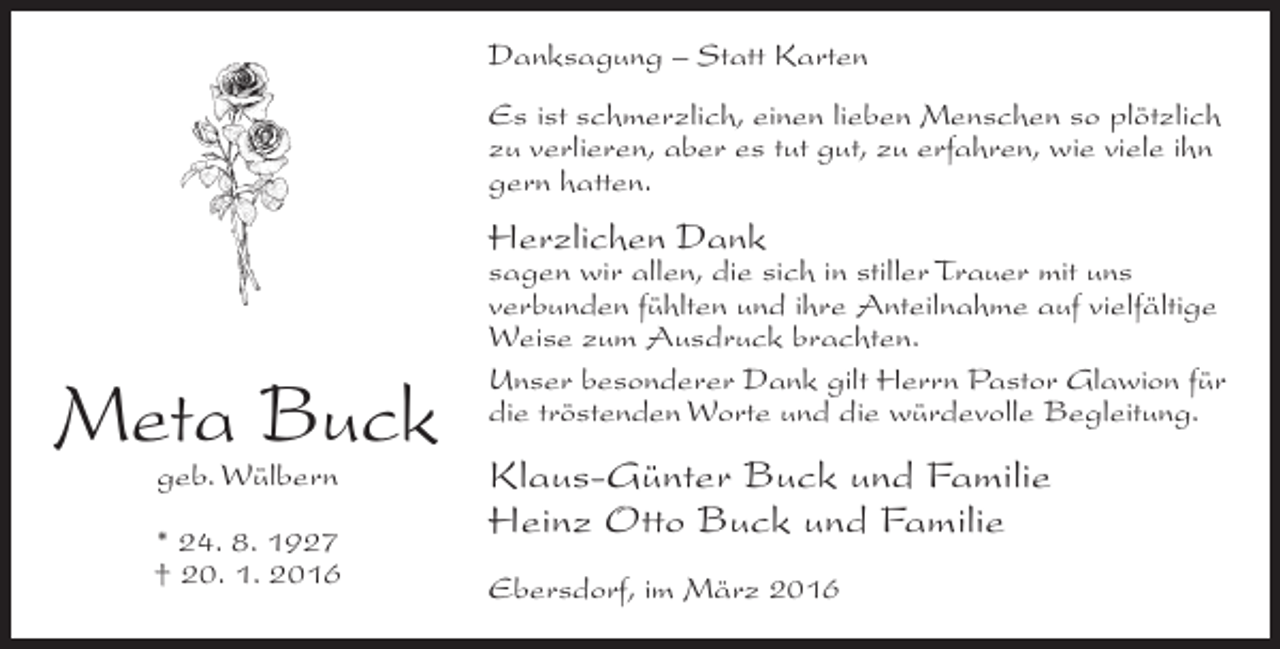 <p>Danksagung – Statt Karten<br />Es ist schmerzlich, einen lieben Menschen so plötzlich<br />zu verlieren, aber es tut gut, zu erfahren, wie viele ihn<br />gern hatten.</p><p>Herzlichen Dank</p><p>Meta Buck<br />geb. Wülbern</p><p>* 24. 8. 1927<br />† 20. 1. 2016</p><p>sagen wir allen, die sich in stiller Trauer mit uns<br />verbunden fühlten und ihre Anteilnahme auf vielfältige<br />Weise zum Ausdruck brachten.<br />Unser besonderer Dank gilt Herrn Pastor Glawion für<br />die tröstenden Worte und die würdevolle Begleitung.</p><p>Klaus-Günter Buck und Familie<br />Heinz Otto Buck und Familie<br />Ebersdorf, im März 2016</p>