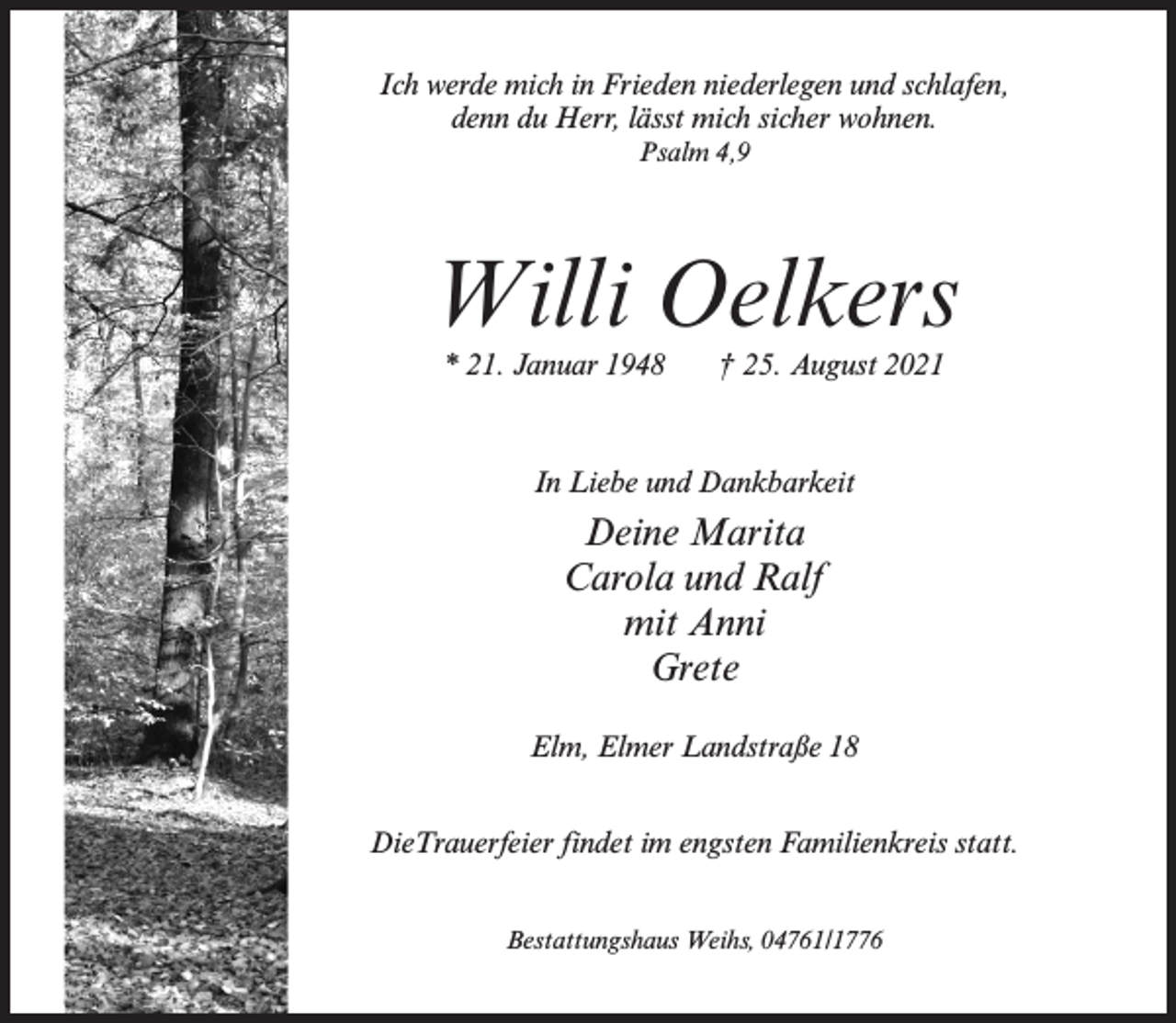 <p>Ich werde mich in Frieden niederlegen und schlafen,<br />denn du Herr, lässt mich sicher wohnen.<br />Psalm 4,9</p><p>Willi Oelkers<br />* 21. Januar 1948</p><p>† 25. August 2021</p><p>In Liebe und Dankbarkeit</p><p>Deine Marita<br />Carola und Ralf<br />mit Anni<br />Grete<br />Elm, Elmer Landstraße 18<br />DieTrauerfeier findet im engsten Familienkreis statt.<br />Bestattungshaus Weihs, 04761/1776</p>