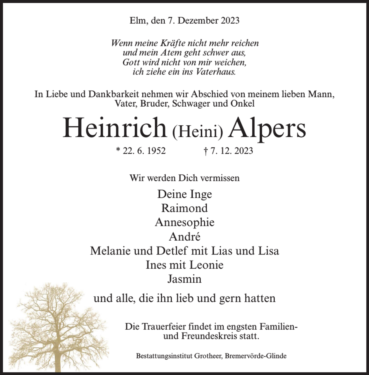 <p>Elm, den 7. Dezember 2023<br />Wenn meine Kräfte nicht mehr reichen<br />und mein Atem geht schwer aus,<br />Gott wird nicht von mir weichen,<br />ich ziehe ein ins Vaterhaus.<br />In Liebe und Dankbarkeit nehmen wir Abschied von meinem lieben Mann,<br />Vater, Bruder, Schwager und Onkel</p><p>Heinrich (Heini) Alpers<br />* 22. 6. 1952 † 7. 12. 2023<br />Wir werden Dich vermissen</p><p>Deine Inge<br />Raimond<br />Annesophie<br />André<br />Melanie und Detlef mit Lias und Lisa<br />Ines mit Leonie<br />Jasmin<br />und alle, die ihn lieb und gern hatten<br />Die Trauerfeier findet im engsten Familienund Freundeskreis statt.<br />Bestattungsinstitut Grotheer, Bremervörde-Glinde</p>