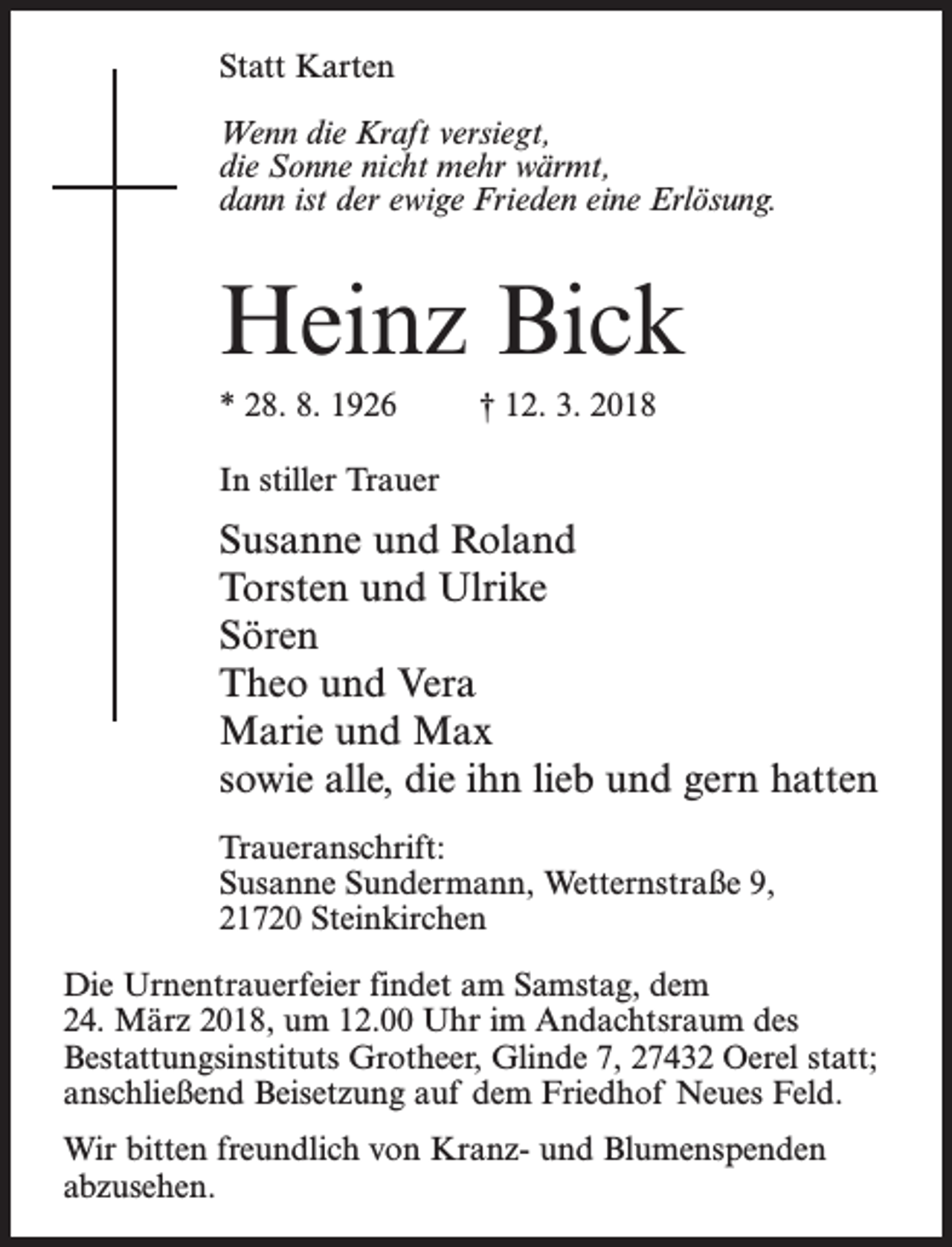 <p>Statt Karten<br />Wenn die Kraft versiegt,<br />die Sonne nicht mehr wärmt,<br />dann ist der ewige Frieden eine Erlösung.</p><p>Heinz Bick<br />* 28. 8. 1926 † 12. 3. 2018<br />In stiller Trauer</p><p>Susanne und Roland<br />Torsten und Ulrike<br />Sören<br />Theo und Vera<br />Marie und Max<br />sowie alle, die ihn lieb und gern hatten<br />Traueranschrift:<br />Susanne Sundermann, Wetternstraße 9,<br />21720 Steinkirchen<br />Die Urnentrauerfeier findet am Samstag, dem<br />24. März 2018, um 12.00 Uhr im Andachtsraum des<br />Bestattungsinstituts Grotheer, Glinde 7, 27432 Oerel statt;<br />anschließend Beisetzung auf dem Friedhof Neues Feld.<br />Wir bitten freundlich von Kranz- und Blumenspenden<br />abzusehen.</p>