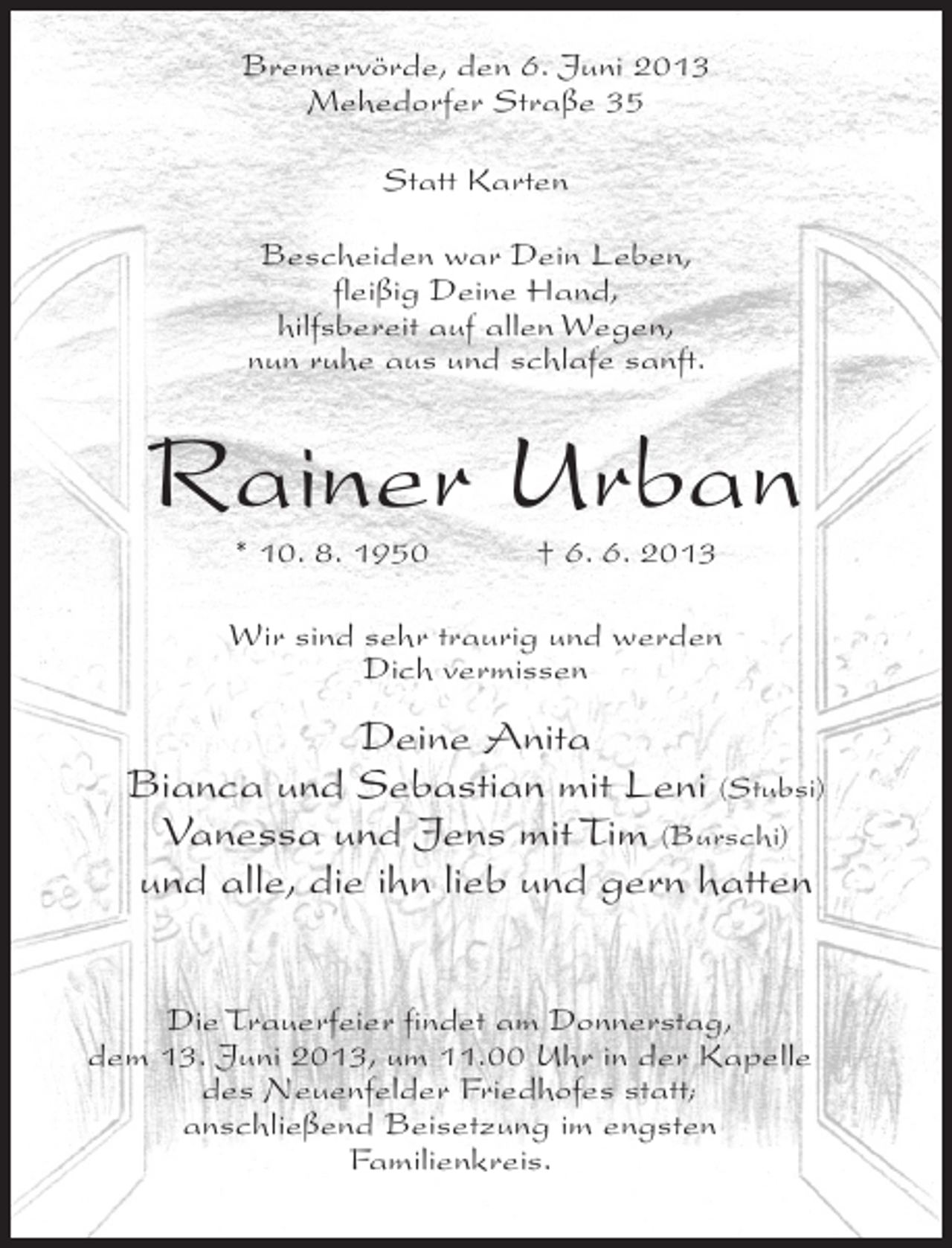 <p>Bremervörde, den 6. Juni 2013<br />Mehedorfer Straße 35<br />Statt Karten<br />Bescheiden war Dein Leben,<br />fleißig Deine Hand,<br />hilfsbereit auf allen Wegen,<br />nun ruhe aus und schlafe sanft.</p><p>Rainer Urban<br />* 10. 8. 1950 † 6. 6. 2013</p><p>Wir sind sehr traurig und werden<br />Dich vermissen</p><p>Deine Anita<br />Bianca und Sebastian mit Leni (Stubsi)<br />Vanessa und Jens mit Tim (Burschi)<br />und alle, die ihn lieb und gern hatten<br />Die Trauerfeier findet am Donnerstag,<br />dem 13. Juni 2013, um 11.00 Uhr in der Kapelle<br />des Neuenfelder Friedhofes statt;<br />anschließend Beisetzung im engsten<br />Familienkreis.</p>