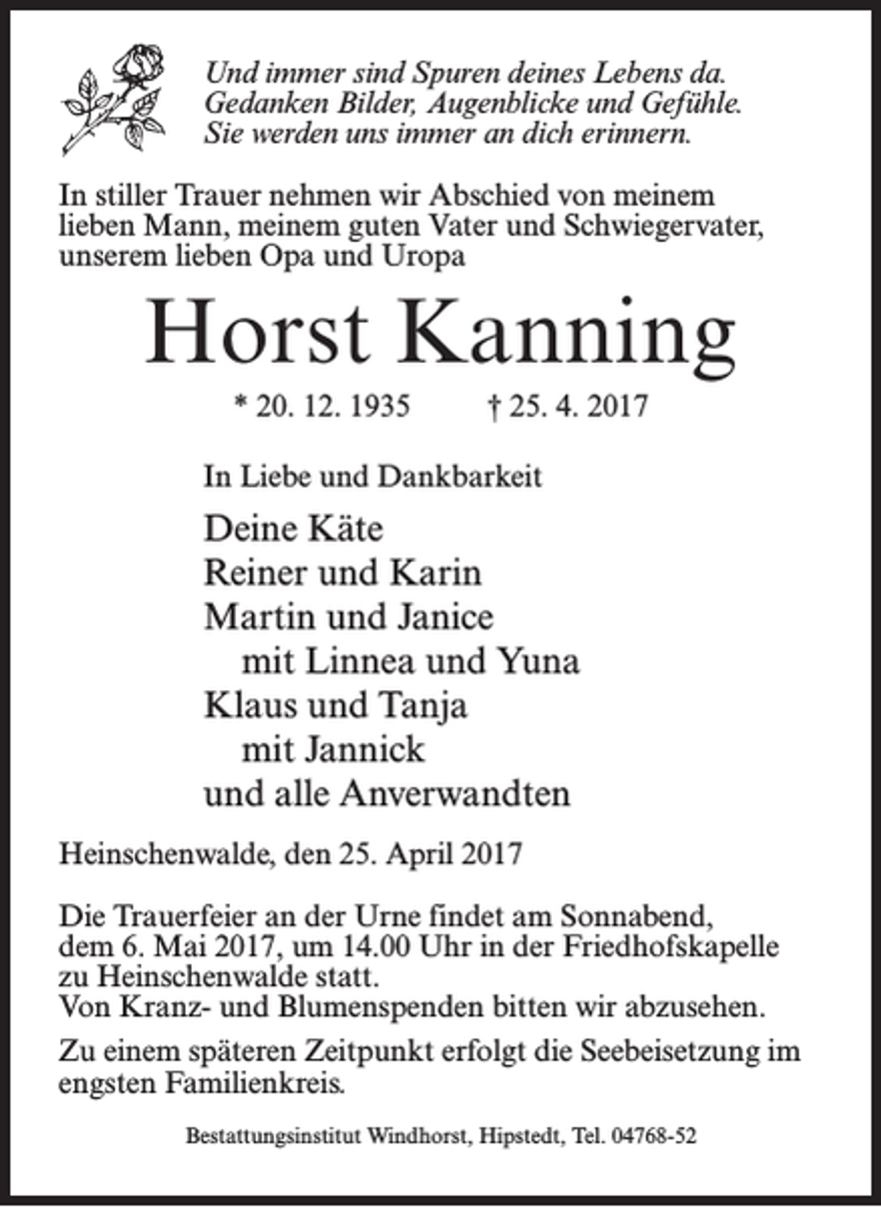 <p>Und immer sind Spuren deines Lebens da.<br />Gedanken Bilder, Augenblicke und Gefühle.<br />Sie werden uns immer an dich erinnern.<br />In stiller Trauer nehmen wir Abschied von meinem<br />lieben Mann, meinem guten Vater und Schwiegervater,<br />unserem lieben Opa und Uropa</p><p>Horst Kanning<br />* 20. 12. 1935 † 25. 4. 2017<br />In Liebe und Dankbarkeit</p><p>Deine Käte<br />Reiner und Karin<br />Martin und Janice<br />mit Linnea und Yuna<br />Klaus und Tanja<br />mit Jannick<br />und alle Anverwandten<br />Heinschenwalde, den 25. April 2017<br />Die Trauerfeier an der Urne findet am Sonnabend,<br />dem 6. Mai 2017, um 14.00 Uhr in der Friedhofskapelle<br />zu Heinschenwalde statt.<br />Von Kranz- und Blumenspenden bitten wir abzusehen.<br />Zu einem späteren Zeitpunkt erfolgt die Seebeisetzung im<br />engsten Familienkreis.<br />Bestattungsinstitut Windhorst, Hipstedt, Tel. 04768-52</p>