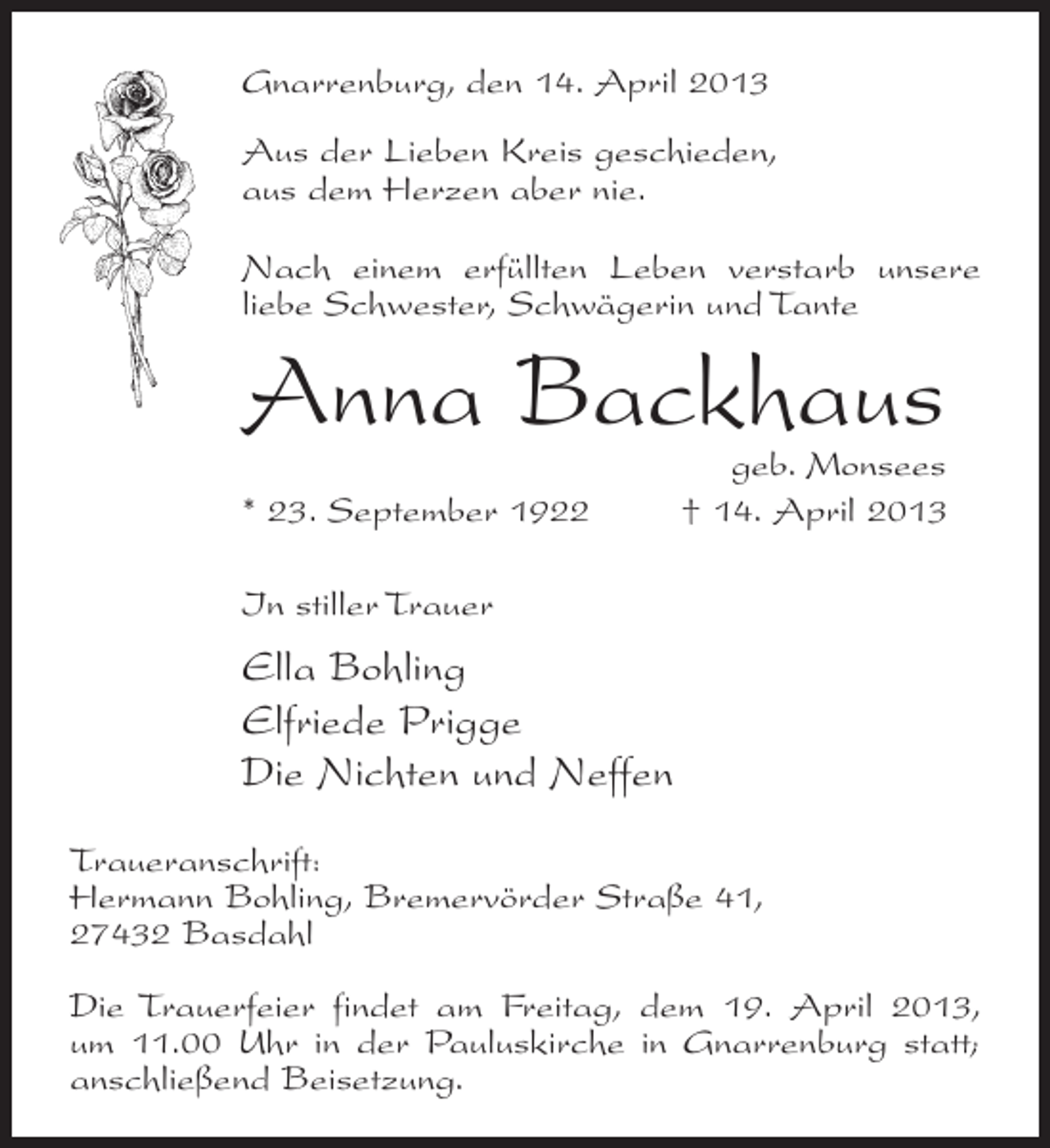 <p>Gnarrenburg, den 14. April 2013<br />Aus der Lieben Kreis geschieden,<br />aus dem Herzen aber nie.<br />Nach einem erfüllten Leben verstarb unsere<br />liebe Schwester, Schwägerin und Tante</p><p>Anna Backhaus</p><p>geb. Monsees<br />* 23. September 1922 † 14. April 2013<br />In stiller Trauer</p><p>Ella Bohling<br />Elfriede Prigge<br />Die Nichten und Neffen<br />Traueranschrift:<br />Hermann Bohling, Bremervörder Straße 41,<br />27432 Basdahl<br />Die Trauerfeier findet am Freitag, dem 19. April 2013,<br />um 11.00 Uhr in der Pauluskirche in Gnarrenburg statt;<br />anschließend Beisetzung.</p>