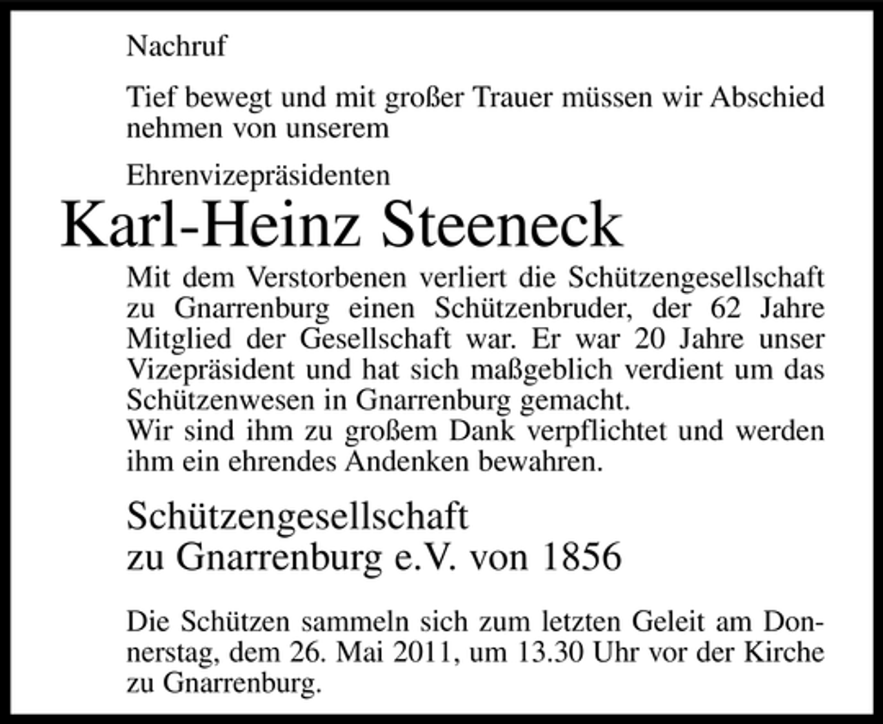 <p>Nachruf Tief bewegt und mit großer Trauer müssen wir Abschied nehmen von unserem Ehrenvizepräsidenten</p><p>Karl-Heinz Steeneck<br />Mit dem Verstorbenen verliert die Schützengesellschaft zu Gnarrenburg einen Schützenbruder, der 62 Jahre Mitglied der Gesellschaft war. Er war 20 Jahre unser Vizepräsident und hat sich maßgeblich verdient um das Schützenwesen in Gnarrenburg gemacht. Wir sind ihm zu großem Dank verpflichtet und werden ihm ein ehrendes Andenken bewahren.</p><p>Schützengesellschaft zu Gnarrenburg e.V. von 1856<br />Die Schützen sammeln sich zum letzten Geleit am Donnerstag, dem 26. Mai 2011, um 13.30 Uhr vor der Kirche zu Gnarrenburg.</p>