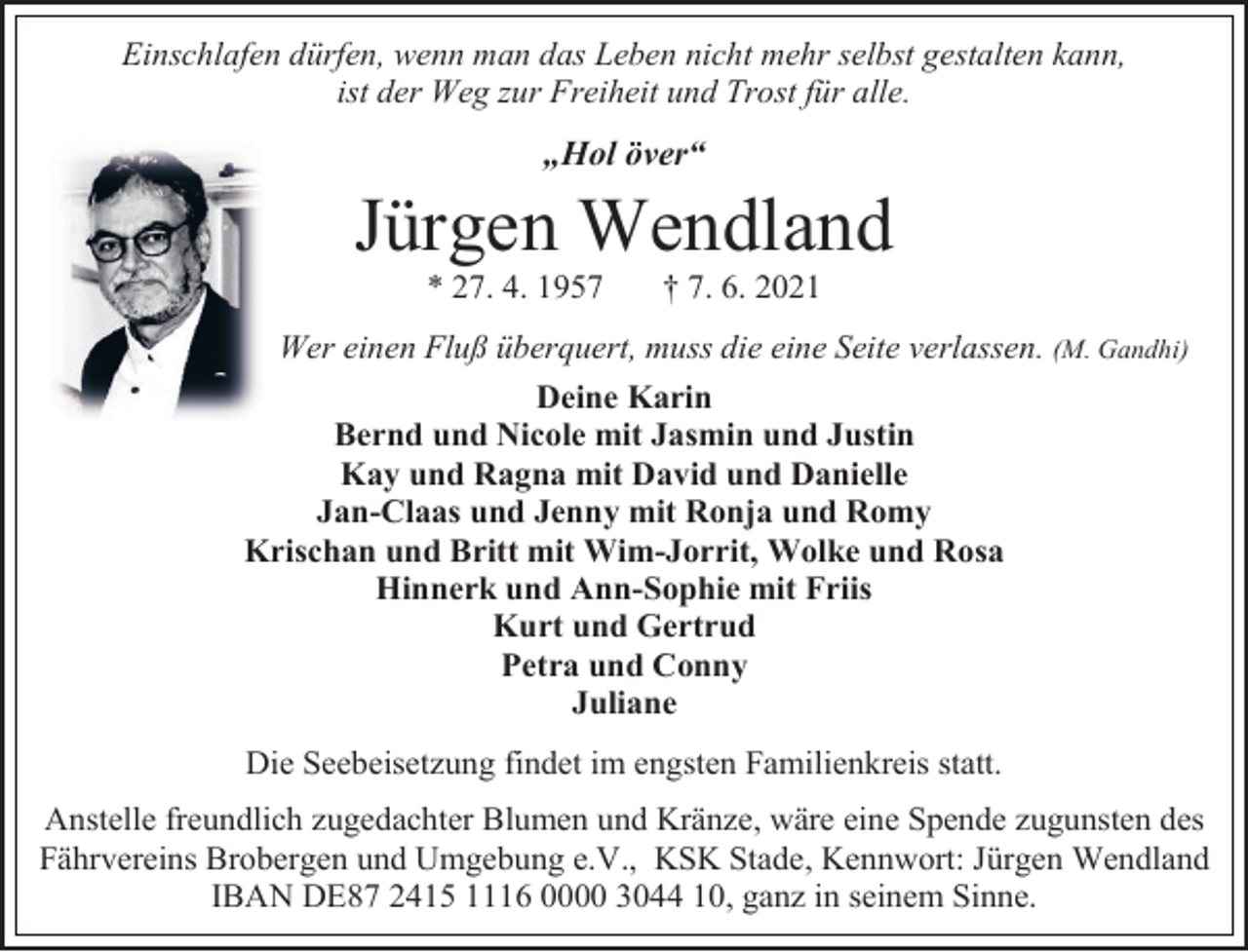 <p>Einschlafen dürfen, wenn man das Leben nicht mehr selbst gestalten kann,<br />ist der Weg zur Freiheit und Trost für alle.</p><p>„Hol över“</p><p>Jürgen Wendland<br />* 27. 4. 1957</p><p>† 7. 6. 2021</p><p>Wer einen Fluß überquert, muss die eine Seite verlassen. (M. Gandhi)<br />Deine Karin<br />Bernd und Nicole mit Jasmin und Justin<br />Kay und Ragna mit David und Danielle<br />Jan-Claas und Jenny mit Ronja und Romy<br />Krischan und Britt mit Wim-Jorrit, Wolke und Rosa<br />Hinnerk und Ann-Sophie mit Friis<br />Kurt und Gertrud<br />Petra und Conny<br />Juliane<br />Die Seebeisetzung findet im engsten Familienkreis statt.<br />Anstelle freundlich zugedachter Blumen und Kränze, wäre eine Spende zugunsten des<br />Fährvereins Brobergen und Umgebung e.V., KSK Stade, Kennwort: Jürgen Wendland<br />IBAN DE87 2415 1116 0000 3044 10, ganz in seinem Sinne.</p>