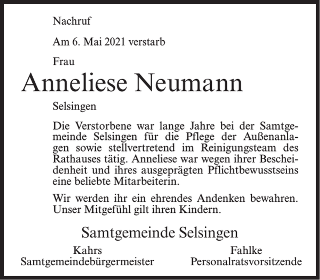 <p>Nachruf<br />Am 6. Mai 2021 verstarb<br />Frau</p><p>Anneliese Neumann<br />Selsingen<br />Die Verstorbene war lange Jahre bei der Samtgemeinde Selsingen für die Pflege der Außenanlagen sowie stellvertretend im Reinigungsteam des<br />Rathauses tätig. Anneliese war wegen ihrer Bescheidenheit und ihres ausgeprägten Pflichtbewusstseins<br />eine beliebte Mitarbeiterin.<br />Wir werden ihr ein ehrendes Andenken bewahren.<br />Unser Mitgefühl gilt ihren Kindern.</p><p>Samtgemeinde Selsingen<br />Kahrs<br />Samtgemeindebürgermeister</p><p>Fahlke<br />Personalratsvorsitzende</p>