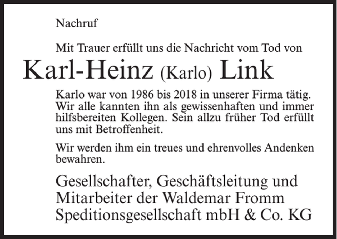 <p>Nachruf<br />Mit Trauer erfüllt uns die Nachricht vom Tod von</p><p>Karl-Heinz (Karlo) Link</p><p>Karlo war von 1986 bis 2018 in unserer Firma tätig.<br />Wir alle kannten ihn als gewissenhaften und immer<br />hilfsbereiten Kollegen. Sein allzu früher Tod erfüllt<br />uns mit Betroffenheit.<br />Wir werden ihm ein treues und ehrenvolles Andenken<br />bewahren.</p><p>Gesellschafter, Geschäftsleitung und<br />Mitarbeiter der Waldemar Fromm<br />Speditionsgesellschaft mbH &amp; Co. KG</p>