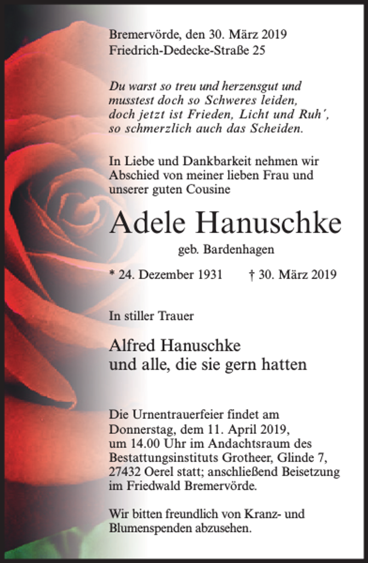 <p>Bremervörde, den 30. März 2019<br />Friedrich-Dedecke-Straße 25<br />Du warst so treu und herzensgut und<br />musstest doch so Schweres leiden,<br />doch jetzt ist Frieden, Licht und Ruh´,<br />so schmerzlich auch das Scheiden.<br />In Liebe und Dankbarkeit nehmen wir<br />Abschied von meiner lieben Frau und<br />unserer guten Cousine</p><p>Adele Hanuschke<br />geb. Bardenhagen<br />* 24. Dezember 1931</p><p>† 30. März 2019</p><p>In stiller Trauer</p><p>Alfred Hanuschke<br />und alle, die sie gern hatten<br />Die Urnentrauerfeier findet am<br />Donnerstag, dem 11. April 2019,<br />um 14.00 Uhr im Andachtsraum des<br />Bestattungsinstituts Grotheer, Glinde 7,<br />27432 Oerel statt; anschließend Beisetzung<br />im Friedwald Bremervörde.<br />Wir bitten freundlich von Kranz- und<br />Blumenspenden abzusehen.</p>