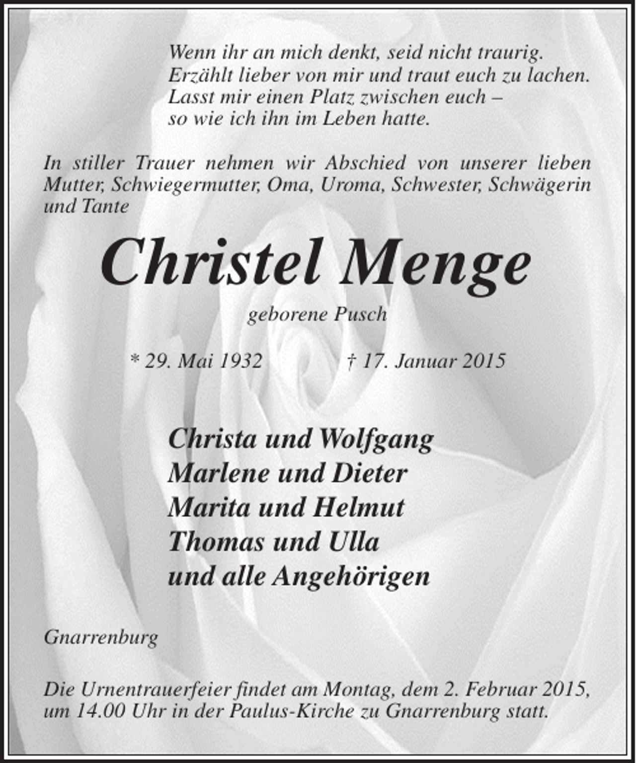 <p>Wenn ihr an mich denkt, seid nicht traurig.<br />Erzählt lieber von mir und traut euch zu lachen.<br />Lasst mir einen Platz zwischen euch –<br />so wie ich ihn im Leben hatte.<br />In stiller Trauer nehmen wir Abschied von unserer lieben<br />Mutter, Schwiegermutter, Oma, Uroma, Schwester, ­ chwägerin<br />S<br />und Tante</p><p>Christel Menge<br />geborene Pusch<br />* 29. Mai 1932</p><p>† 17. Januar 2015</p><p>Christa und Wolfgang<br />Marlene und Dieter<br />Marita und Helmut<br />Thomas und Ulla<br />und alle Angehörigen<br />Gnarrenburg<br />Die Urnentrauerfeier findet am Montag, dem 2. Februar 2015,<br />um 14.00 Uhr in der Paulus-Kirche zu Gnarrenburg statt.</p>