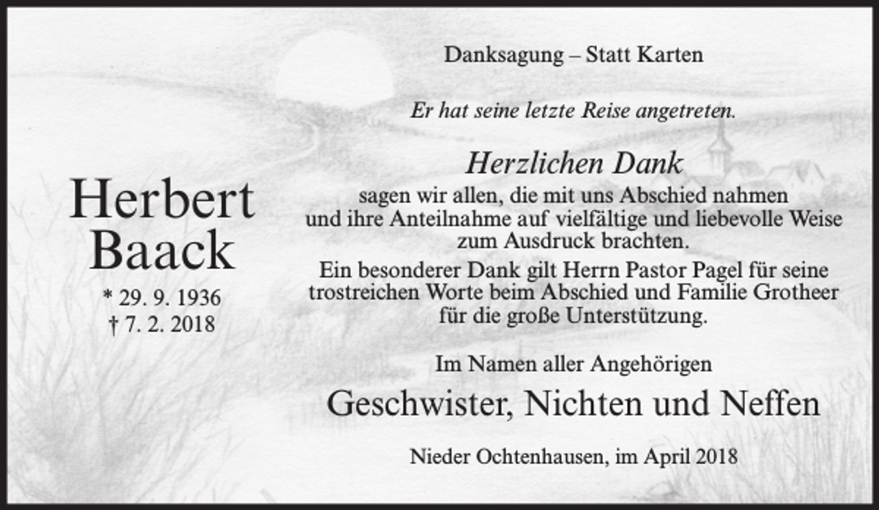 <p>Danksagung – Statt Karten<br />Er hat seine letzte Reise angetreten.</p><p>Herbert<br />Baack<br />* 29. 9. 1936<br />† 7. 2. 2018</p><p>Herzlichen Dank<br />sagen wir allen, die mit uns Abschied nahmen<br />und ihre Anteilnahme auf vielfältige und liebevolle Weise<br />zum Ausdruck brachten.<br />Ein besonderer Dank gilt Herrn Pastor Pagel für seine<br />trostreichen Worte beim Abschied und Familie Grotheer<br />für die große Unterstützung.<br />Im Namen aller Angehörigen</p><p>Geschwister, Nichten und Neffen<br />Nieder Ochtenhausen, im April 2018</p>