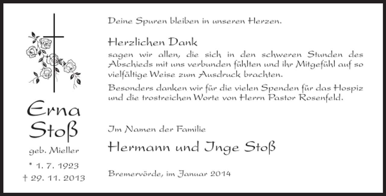 <p>Deine Spuren bleiben in unseren Herzen.</p><p>Herzlichen Dank</p><p>Erna<br />Stoß<br />geb. Mieller<br />* 1. 7. 1923<br />† 29. 11. 2013</p><p>sagen wir allen, die sich in den schweren Stunden des<br />A<br />­ bschieds mit uns verbunden fühlten und ihr Mitgefühl auf so<br />vielfältige Weise zum Ausdruck brachten.<br />Besonders danken wir für die vielen Spenden für das Hospiz<br />und die trostreichen Worte von Herrn Pastor Rosenfeld.<br />Im Namen der Familie</p><p>Hermann und Inge Stoß<br />Bremervörde, im Januar 2014</p>