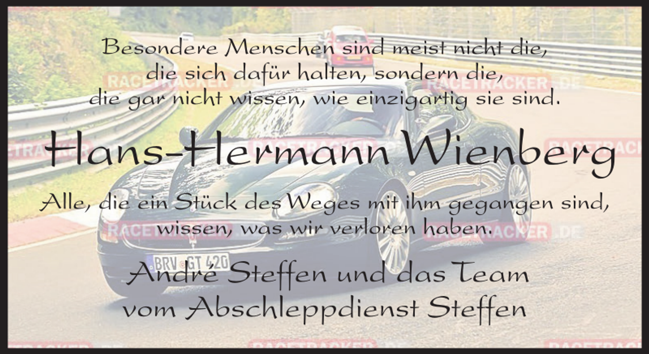 <p>Besondere Menschen sind meist nicht die,<br />die sich dafür halten, sondern die,<br />die gar nicht wissen, wie einzigartig sie sind.</p><p>Hans-Hermann Wienberg<br />Alle, die ein Stück des Weges mit ihm gegangen sind,<br />wissen, was wir verloren haben.</p><p>André Steffen und das Team<br />vom Abschleppdienst Steffen</p>