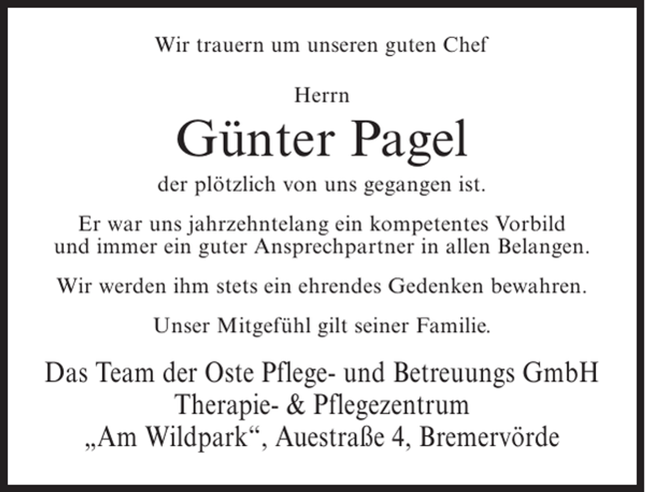 <p>Wir trauern um unseren guten Chef<br />Herrn</p><p>Günter Pagel<br />der plötzlich von uns gegangen ist.<br />Er war uns jahrzehntelang ein kompetentes Vorbild<br />und immer ein guter Ansprechpartner in allen Belangen.<br />Wir werden ihm stets ein ehrendes Gedenken bewahren.<br />Unser Mitgefühl gilt seiner Familie.</p><p>Das Team der Oste Pflege- und Betreuungs GmbH<br />Therapie- &amp; Pflegezentrum<br />„Am Wildpark“, Auestraße 4, Bremervörde</p>