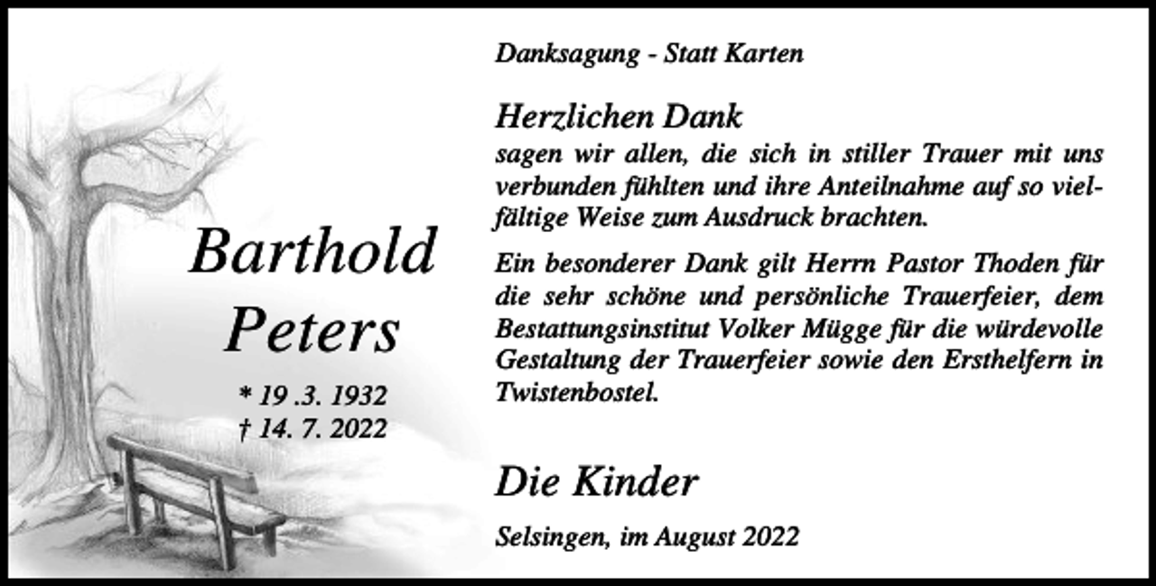 <p>Danksagung - Statt Karten</p><p>Herzlichen Dank</p><p>Barthold<br />Peters<br />* 19 .3. 1932<br />† 14. 7. 2022</p><p>sagen wir allen, die sich in stiller Trauer mit uns<br />verbunden fühlten und ihre Anteilnahme auf so vielfältige Weise zum Ausdruck brachten.<br />Ein besonderer Dank gilt Herrn Pastor Thoden für<br />die sehr schöne und persönliche Trauerfeier, dem<br />Bestattungsinstitut Volker Mügge für die würdevolle<br />Gestaltung der Trauerfeier sowie den Ersthelfern in<br />Twistenbostel.</p><p>Die Kinder<br />Selsingen, im August 2022</p>