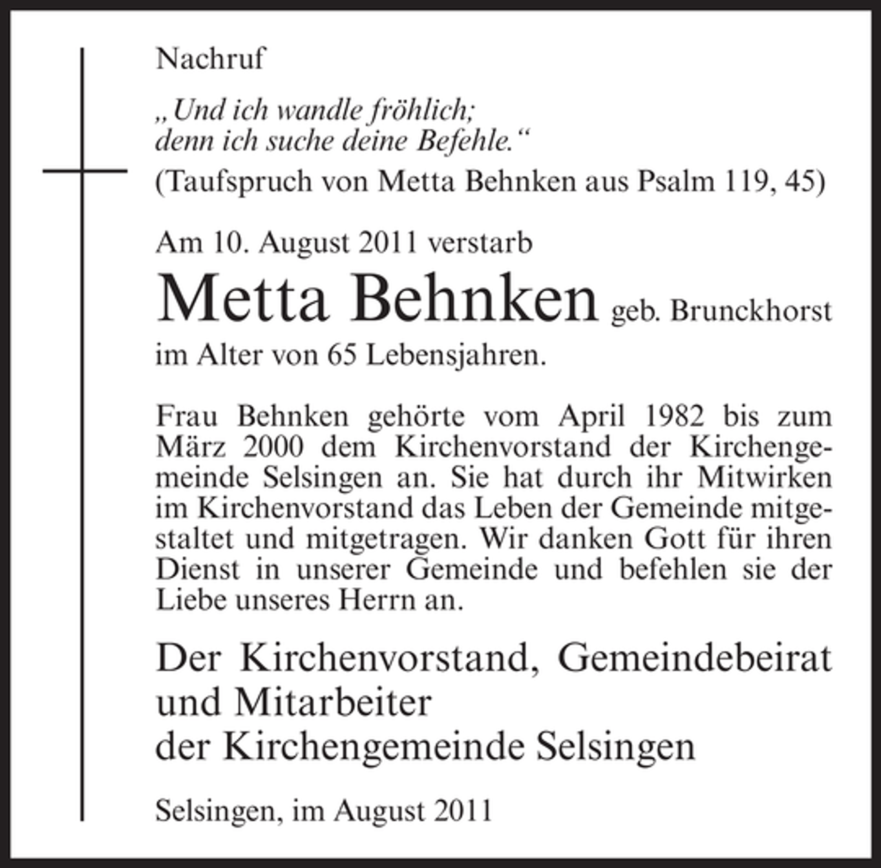<p>Nachruf<br />„Und ich wandle fröhlich;<br />denn ich suche deine Befehle.“<br />(Taufspruch von Metta Behnken aus Psalm 119, 45)<br />Am 10. August 2011 verstarb</p><p>Metta Behnken geb. Brunckhorst<br />im Alter von 65 Lebensjahren.<br />Frau Behnken gehörte vom April 1982 bis zum<br />März 2000 dem Kirchenvorstand der Kirchengemeinde Selsingen an. Sie hat durch ihr Mitwirken<br />im Kirchenvorstand das Leben der Gemeinde mitgestaltet und mitgetragen. Wir danken Gott für ihren<br />Dienst in unserer Gemeinde und befehlen sie der<br />Liebe unseres Herrn an.</p><p>Der Kirchenvorstand, Gemeindebeirat<br />und Mitarbeiter<br />der Kirchengemeinde Selsingen<br />Selsingen, im August 2011</p>