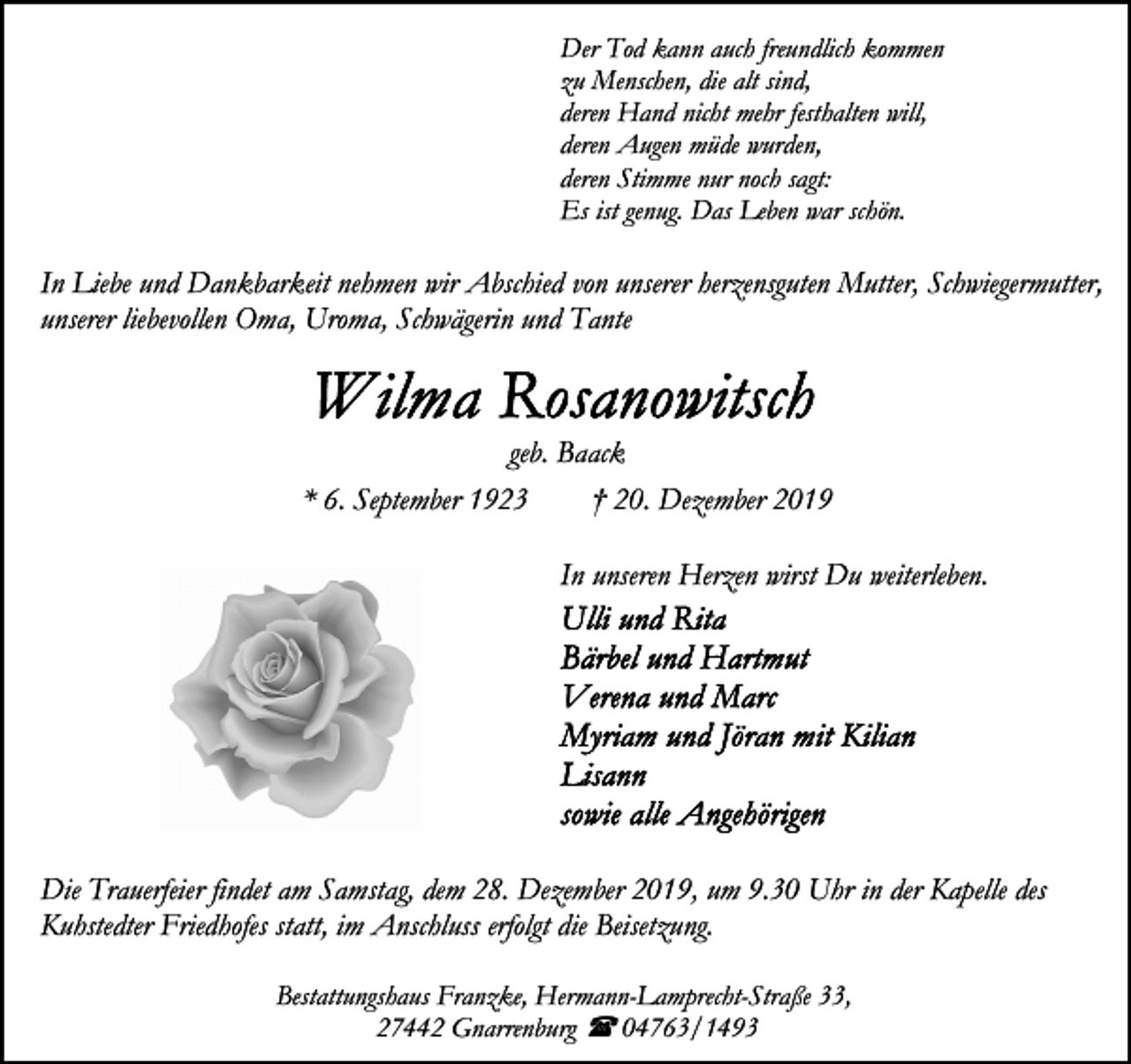 <p>Der Tod kann auch freundlich kommen<br />zu Menschen, die alt sind,<br />deren Hand nicht mehr festhalten will,<br />deren Augen müde wurden,<br />deren Stimme nur noch sagt:<br />Es ist genug. Das Leben war schön.</p><p>In Liebe und Dankbarkeit nehmen wir Abschied von unserer herzensguten Mutter, Schwiegermutter,<br />unserer liebevollen Oma, Uroma, Schwägerin und Tante</p><p>geb. Baack<br />* 6. September 1923<br />† 20. Dezember 2019<br />In unseren Herzen wirst Du weiterleben.</p><p>Die Trauerfeier findet am Samstag, dem 28. Dezember 2019, um 9.30 Uhr in der Kapelle des<br />Kuhstedter Friedhofes statt, im Anschluss erfolgt die Beisetzung.<br />Bestattungshaus Franzke, Hermann-Lamprecht-Straße 33,<br />27442 Gnarrenburg ( 04763/1493</p>