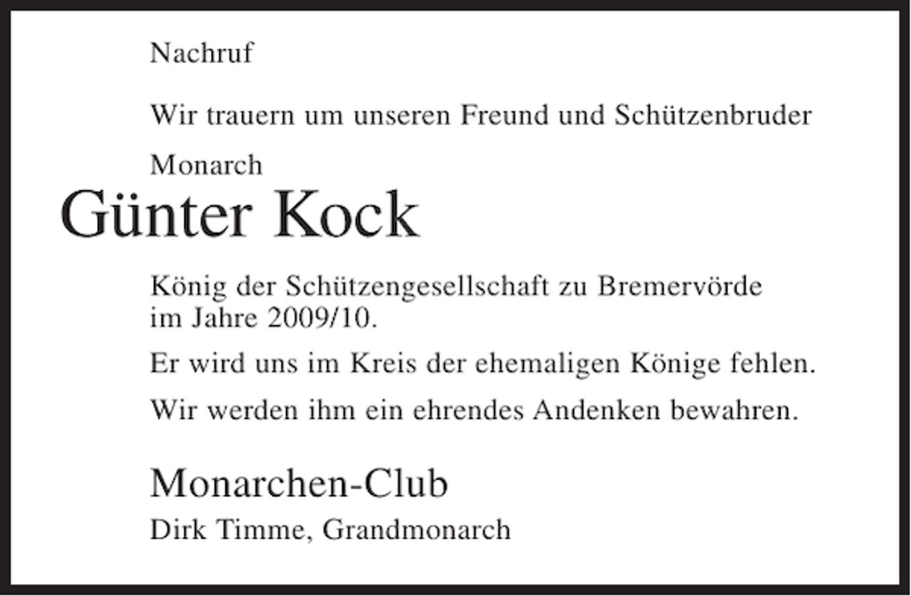 <p>Nachruf<br />Wir trauern um unseren Freund und Schützenbruder<br />Monarch</p><p>Günter Kock<br />König der Schützengesellschaft zu Bremervörde<br />im Jahre 2009/10.<br />Er wird uns im Kreis der ehemaligen Könige fehlen.<br />Wir werden ihm ein ehrendes Andenken bewahren.</p><p>Monarchen-Club<br />Dirk Timme, Grandmonarch</p>