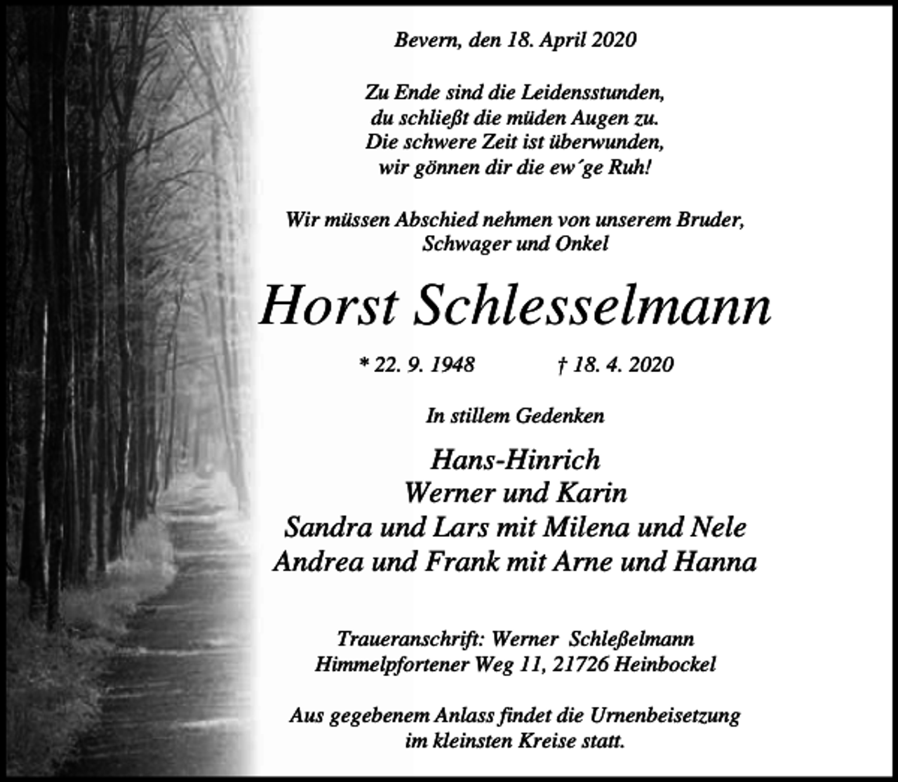 <p>Bevern, den 18. April 2020<br />Zu Ende sind die Leidensstunden,<br />du schließt die müden Augen zu.<br />Die schwere Zeit ist überwunden,<br />wir gönnen dir die ew´ge Ruh!<br />Wir müssen Abschied nehmen von unserem Bruder,<br />Schwager und Onkel</p><p>Horst Schlesselmann<br />* 22. 9. 1948</p><p>† 18. 4. 2020</p><p>In stillem Gedenken</p><p>Hans-Hinrich<br />Werner und Karin<br />Sandra und Lars mit Milena und Nele<br />Andrea und Frank mit Arne und Hanna<br />Traueranschrift: Werner Schleßelmann<br />Himmelpfortener Weg 11, 21726 Heinbockel<br />Aus gegebenem Anlass findet die Urnenbeisetzung<br />im kleinsten Kreise statt.</p>