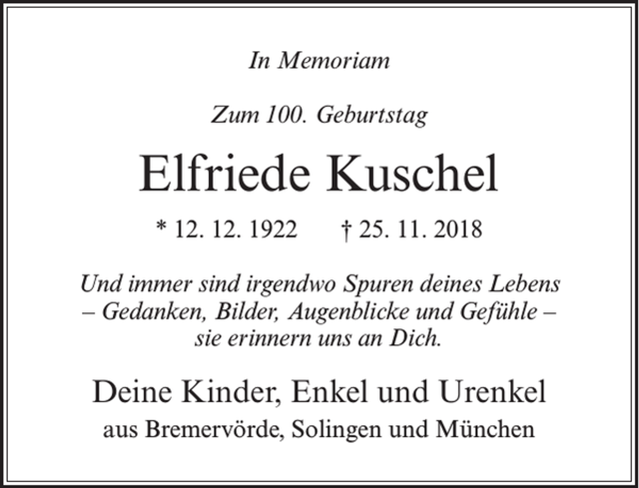 <p>In Memoriam<br />Zum 100. Geburtstag</p><p>Elfriede Kuschel<br />* 12. 12. 1922</p><p>† 25. 11. 2018</p><p>Und immer sind irgendwo Spuren deines Lebens<br />– Gedanken, Bilder, Augenblicke und Gefühle –<br />sie erinnern uns an Dich.</p><p>Deine Kinder, Enkel und Urenkel<br />aus Bremervörde, Solingen und München</p>